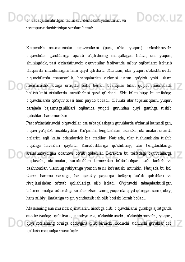 6. Tabaqallashtirilgan ta'lim uni demokratiyalashtirish va
insonparvarlashtirishga yordam beradi.
Ko'pchilik   mutaxassislar   o'quvchilarni   (past,   o'rta,   yuqori)   o'zlashtiruvchi
o'quvchilar   guruhlariga   ajratib   o'qitishning   ma'qullagan   holda,   uni   yuqori,
shuningdek,   past   o'zlashtiruvchi   o'quvchilar   faoliyatida   salbiy   oqibatlarni   keltirib
chiqarishi   mumkinligini   ham   qayd   qilishadi.   Xususan,   ular   yuqori   o'zlashtiruvchi
o'quvchilarda   manmanlik,   boshqalardan   o'zlarini   ustun   qo'yish   yoki   ularni
mensimaslik,   o'ziga   ortiqcha   baho   berish,   boshqalar   bilan   qo'pol   muomalada
bo'lish   kabi   xislatlarda   kuzatilishini   qayd   qilishadi.   SHu   bilan   birga   bu   toifadagi
o'quvchilarda   qo'rquv   xissi   ham   paydo   bo'ladi.   CHunki   ular   topshiriqlarni   yuqori
darajada   bajarmaganliklari   oqibatida   yuqori   guruhdan   quyi   guruhga   tushib
qolishlari ham mumkin.
Past o'zlashtiruvchi o'quvchilar esa tabaqalashgan guruhlarda o'zlarini kamsitilgan,
o'quvi yo'q deb hisoblaydilar. Ko'pincha tengdoshlari, aka-uka, ota-onalari orasida
o'zlarini   aqli   kalta   odamlardek   his   etadilar.   Natijada,   ular   tushkunlikka   tushib
o'qishga   havaslari   qaytadi.   Kursdoshlariga   qo'shilmay,   ular   tengdoshlariga
aralashmaydigan   odamovi   bo'lib   qoladilar.   Bora-ora   bu   toifadagi   o'quvchilarga
o'qituvchi,   ota-onalar,   kursdoshlari   tomonidan   bildiriladigan   turli   tanbeh   va
dashnomlari ularning ruhiyatiga yomon ta'sir ko'rsatishi  mumkin. Natijada bu hol
ularni   hamma   narsaga,   har   qanday   gaplarga   befaprq   bo'lib   qolishlari   va
rivojlanishdan   to'xtab   qolishlariga   olib   keladi.   O'qituvchi   tabaqalashtirilgan
ta'limni amalga oshirishga kirishar ekan, uning yuqorida qayd qilingan xam ijobiy,
ham salbiy jihatlariga to'g'ri yondoshib ish olib borishi kerak bo'ladi.
Masalaning ana shu nozik jihatlarini hisobga olib, o'quvchilarni guruhga ajratganda
auditoriyadagi   qobiliyati,   qobiliyatsiz,   o'zlashtiruvchi,   o'zlashtirmovchi,   yuqori,
quyi   so'zlarning   o'rniga   oddiygina   qilib   birinchi,   ikkinchi,   uchinchi   guruhlar   deb
qo'llash maqsadga muvofiqdir.