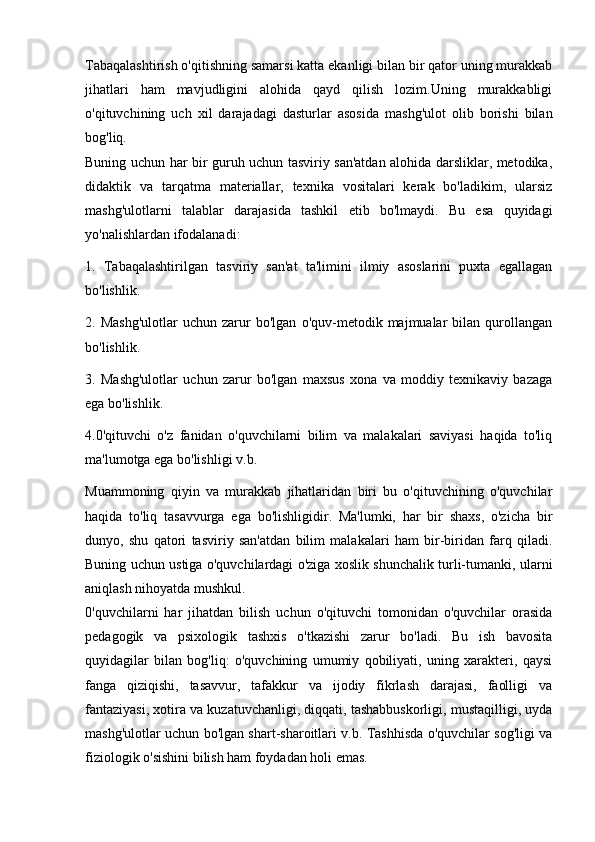 Tabaqalashtirish o'qitishning samarsi katta ekanligi bilan bir qator uning murakkab
jihatlari   ham   mavjudligini   alohida   qayd   qilish   lozim.Uning   murakkabligi
o'qituvchining   uch   xil   darajadagi   dasturlar   asosida   mashg'ulot   olib   borishi   bilan
bog'liq.
Buning uchun har bir guruh uchun tasviriy san'atdan alohida darsliklar, metodika,
didaktik   va   tarqatma   materiallar,   texnika   vositalari   kerak   bo'ladikim,   ularsiz
mashg'ulotlarni   talablar   darajasida   tashkil   etib   bo'lmaydi.   Bu   esa   quyidagi
yo'nalishlardan ifodalanadi:
1.   Tabaqalashtirilgan   tasviriy   san'at   ta'limini   ilmiy   asoslarini   puxta   egallagan
bo'lishlik. 
2.  Mashg'ulotlar   uchun  zarur   bo'lgan   o'quv-metodik  majmualar   bilan  qurollangan
bo'lishlik.
3.   Mashg'ulotlar   uchun   zarur   bo'lgan   maxsus   xona   va   moddiy   texnikaviy   bazaga
ega bo'lishlik. 
4.0'qituvchi   o'z   fanidan   o'quvchilarni   bilim   va   malakalari   saviyasi   haqida   to'liq
ma'lumotga ega bo'lishligi v.b.
Muammoning   qiyin   va   murakkab   jihatlaridan   biri   bu   o'qituvchining   o'quvchilar
haqida   to'liq   tasavvurga   ega   bo'lishligidir.   Ma'lumki,   har   bir   shaxs,   o'zicha   bir
dunyo,   shu   qatori   tasviriy   san'atdan   bilim   malakalari   ham   bir-biridan   farq   qiladi.
Buning uchun ustiga o'quvchilardagi o'ziga xoslik shunchalik turli-tumanki, ularni
aniqlash nihoyatda mushkul.
0'quvchilarni   har   jihatdan   bilish   uchun   o'qituvchi   tomonidan   o'quvchilar   orasida
pedagogik   va   psixologik   tashxis   o'tkazishi   zarur   bo'ladi.   Bu   ish   bavosita
quyidagilar   bilan   bog'liq:   o'quvchining   umumiy   qobiliyati,   uning   xarakteri,   qaysi
fanga   qiziqishi,   tasavvur,   tafakkur   va   ijodiy   fikrlash   darajasi,   faolligi   va
fantaziyasi, xotira va kuzatuvchanligi, diqqati, tashabbuskorligi, mustaqilligi, uyda
mashg'ulotlar uchun bo'lgan shart-sharoitlari v.b. Tashhisda o'quvchilar sog'ligi va
fiziologik o'sishini bilish ham foydadan holi emas. 