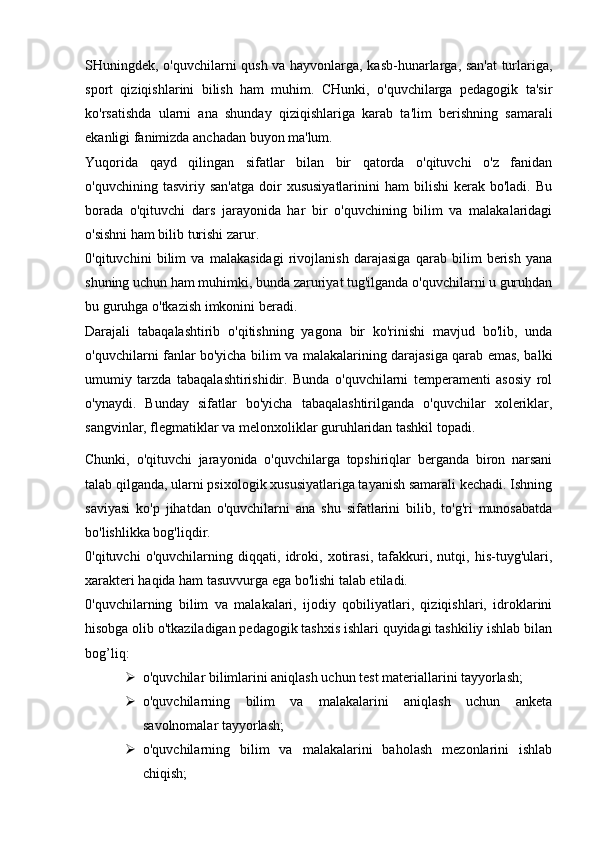 SHuningdek, o'quvchilarni qush va hayvonlarga, kasb-hunarlarga, san'at  turlariga,
sport   qiziqishlarini   bilish   ham   muhim.   CHunki,   o'quvchilarga   pedagogik   ta'sir
ko'rsatishda   ularni   ana   shunday   qiziqishlariga   karab   ta'lim   berishning   samarali
ekanligi fanimizda anchadan buyon ma'lum.
Yuqorida   qayd   qilingan   sifatlar   bilan   bir   qatorda   o'qituvchi   o'z   fanidan
o'quvchining  tasviriy  san'atga  doir   xususiyatlarinini  ham  bilishi  kerak  bo'ladi.   Bu
borada   o'qituvchi   dars   jarayonida   har   bir   o'quvchining   bilim   va   malakalaridagi
o'sishni ham bilib turishi zarur.
0'qituvchini   bilim   va   malakasidagi   rivojlanish   darajasiga   qarab   bilim   berish   yana
shuning uchun ham muhimki, bunda zaruriyat tug'ilganda o'quvchilarni u guruhdan
bu guruhga o'tkazish imkonini beradi.
Darajali   tabaqalashtirib   o'qitishning   yagona   bir   ko'rinishi   mavjud   bo'lib,   unda
o'quvchilarni fanlar bo'yicha bilim va malakalarining darajasiga qarab emas, balki
umumiy   tarzda   tabaqalashtirishidir.   Bunda   o'quvchilarni   temperamenti   asosiy   rol
o'ynaydi.   Bunday   sifatlar   bo'yicha   tabaqalashtirilganda   o'quvchilar   xoleriklar,
sangvinlar, flegmatiklar va melonxoliklar guruhlaridan tashkil topadi.
Chunki,   o'qituvchi   jarayonida   o'quvchilarga   topshiriqlar   berganda   biron   narsani
talab qilganda, ularni psixologik xususiyatlariga tayanish samarali kechadi. Ishning
saviyasi   ko'p   jihatdan   o'quvchilarni   ana   shu   sifatlarini   bilib,   to'g'ri   munosabatda
bo'lishlikka bog'liqdir.
0'qituvchi   o'quvchilarning   diqqati,   idroki,   xotirasi,   tafakkuri,   nutqi,   his-tuyg'ulari,
xarakteri haqida ham tasuvvurga ega bo'lishi talab etiladi.
0'quvchilarning   bilim   va   malakalari,   ijodiy   qobiliyatlari,   qiziqishlari,   idroklarini
hisobga olib o'tkaziladigan pedagogik tashxis ishlari quyidagi tashkiliy ishlab bilan
bog’liq:
 o'quvchilar bilimlarini aniqlash uchun test materiallarini tayyorlash;
 o'quvchilarning   bilim   va   malakalarini   aniqlash   uchun   anketa
savolnomalar tayyorlash;
 o'quvchilarning   bilim   va   malakalarini   baholash   mezonlarini   ishlab
chiqish; 