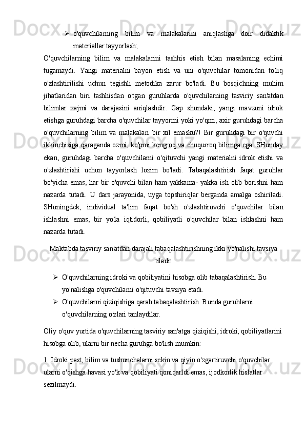  o'quvchilarning   bilim   va   malakalarini   aniqlashga   doir   didaktik
materiallar tayyorlash;
O'quvchilarning   bilim   va   malakalarini   tashhis   etish   bilan   masalaning   echimi
tugamaydi.   Yangi   materialni   bayon   etish   va   uni   o'quvchilar   tomonidan   to'liq
o'zlashtirilishi   uchun   tegishli   metodika   zarur   bo'ladi.   Bu   bosqichning   muhim
jihatlaridan   biri   tashhisdan   o'tgan   guruhlarda   o'quvchilarning   tasviriy   san'atdan
bilimlar   xajmi   va   darajasini   aniqlashdir.   Gap   shundaki,   yangi   mavzuni   idrok
etishga guruhdagi barcha o'quvchilar tayyormi yoki yo'qmi, axir guruhdagi barcha
o'quvchilarning   bilim   va   malakalari   bir   xil   emasku?!   Bir   guruhdagi   bir   o'quvchi
ikkinchisiga qaraganda ozmi, ko'pmi kengroq va chuqurroq bilimga ega. SHunday
ekan,   guruhdagi   barcha   o'quvchilarni   o'qituvchi   yangi   materialni   idrok   etishi   va
o'zlashtirishi   uchun   tayyorlash   lozim   bo'ladi.   Tabaqalashtirish   faqat   guruhlar
bo'yicha emas, har bir o'quvchi  bilan ham yakkama-  yakka ish olib borishni  ham
nazarda   tutadi.   U   dars   jarayonida,   uyga   topshiriqlar   berganda   amalga   oshiriladi.
SHuningdek,   individual   ta'lim   faqat   bo'sh   o'zlashtiruvchi   o'quvchilar   bilan
ishlashni   emas,   bir   yo'la   iqtidorli,   qobiliyatli   o'quvchilar   bilan   ishlashni   ham
nazarda tutadi.
Maktabda tasviriy san'atdan darajali tabaqalashtirishning ikki yo'nalishi tavsiya
tiladi:
 O'quvchilarning idroki va qobiliyatini hisobga olib tabaqalashtirish. Bu 
yo'nalishga o'quvchilarni o'qituvchi tavsiya etadi.
 O'quvchilarni qiziqishiga qarab tabaqalashtirish. Bunda guruhlarni 
o'quvchilarning o'zlari tanlaydilar.
Oliy o'quv yurtida o'quvchilarning tasviriy san'atga qiziqishi, idroki, qobiliyatlarini
hisobga olib, ularni bir necha guruhga bo'lish mumkin:
1. Idroki past, bilim va tushunchalarni sekin va qiyin o'zgartiruvchi o'quvchilar 
ularni o'qishga havasi yo'k va qobiliyati qoniqarldi emas, ijodkorlik hislatlar 
sezilmaydi.