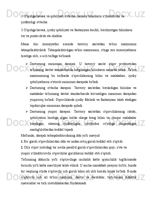 2.O'qishga havasi va qobiliyati o'rtacha, nazariy bilimlarni o'zlashtirishi va 
ijodkorligi o'rtacha.
3.O'qishga havasi, ijodiy qobiliyati va fantaziyasi kuchli, berilayotgan bilimlarni 
tez va puxta idrok eta oladilar.
Mana   shu   xususiyatlar   asosida   tasviriy   san'atdan   ta'lim   mazmunini
tabaqallashtiriladi. Tabaqalashtirilgan ta'lim mazmunini, o'ziga xos xususiyatlarini
hisobga olib, u uch toifaga bo'linadi:
 Dasturning   minimum   darajasi.   U   tasviriy   san'at   o'quv   predmetidan
ta'limning davlat standartlarida belgilangan bilimlarni nazarda tutadi. Ta'lim
mazmunining   bu   toifasida   o'quvchilarning   bilim   va   malakalari,   ijodiy
qobiliyatlarini o'stirish minimum darajada bo'ladi.
 Dasturning   o'rtacha   darajasi.   Tasviriy   san'atdan   beriladigan   bilimlar   va
malakalar   ta'limning   davlat   standartlarida   ko'rsatilgan   minimum   darajadan
yuqoriroq bo'ladi. 0'quvchilarda ijodiy fikrlash va fantaziyani talab etadigan
topshiriqlar minimum darajada qoladi.
 Dasturning   yuqori   darajasi.   Tasviriy   san'atdan   o'quvchilarning   idroki,
qobiliyatini   hisobga   olgan   holda   ularga   keng   bilim   va   chuqur   malakalar
beradigan,   ularning   ijodkorligini,   iste'dodini   ro'yobga   chiqaradigan
mashg'ulotlardan tashkil topadi.
Ma'lumki, darajali tabaqalashtirishning ikki yo'li mavjud:
1.  Bir guruh o'quvchilaridan ikki va undan ortiq guruh tashkil etib o'qitish.
2.  Oliy o'quv yurtidagi bir necha parallel guruh o'quvchilaridan quyi, o'rta va
yuqori o'zlashtiruvchi o'quvchilar guruhlarini tashkil etib o'qitish.
Ta'limning   ikkinchi   yo'li   o'qituvchiga   unchalik   katta   qiyinchilik   tug'dirmasda
birinchi yo'li katta mas'uliyat talab etiladi. U ancha murakkab jarayon bo'lib, bunda
bir vaqtning o'zida o'qituvchi uch guruh bilan ish olib borishi kerak bo'ladi. Bunda
o'qituvchi   uch   xil   ta'lim   mazmuni,   dastur   va   darsliklar,   turli-tuman   didaktik
materiallar va turli metodikalardan foydalanadi. 
