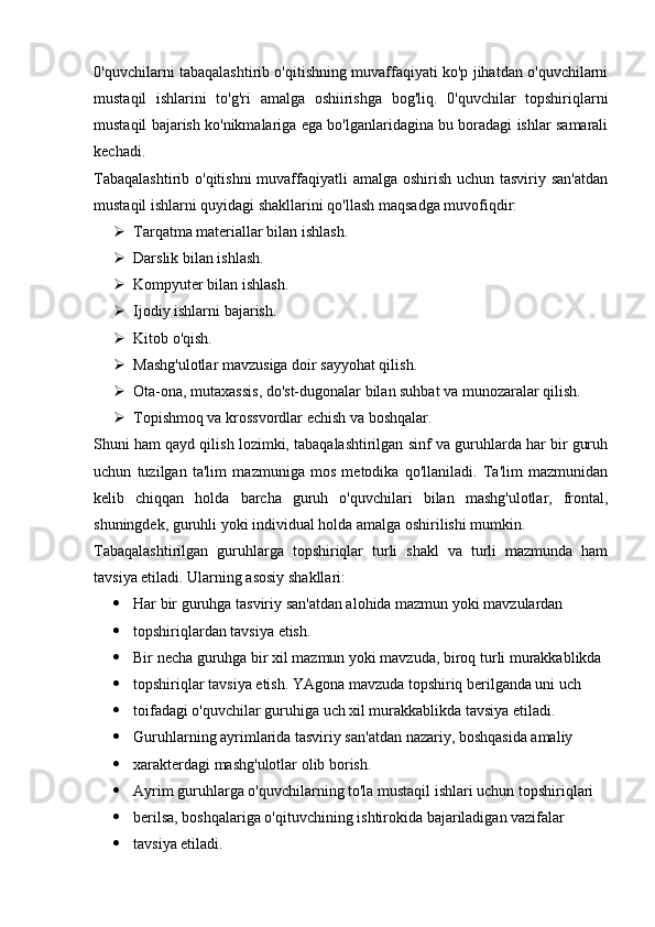 0'quvchilarni tabaqalashtirib o'qitishning muvaffaqiyati ko'p jihatdan o'quvchilarni
mustaqil   ishlarini   to'g'ri   amalga   oshiirishga   bog'liq.   0'quvchilar   topshiriqlarni
mustaqil bajarish ko'nikmalariga ega bo'lganlaridagina bu boradagi ishlar samarali
kechadi. 
Tabaqalashtirib o'qitishni  muvaffaqiyatli  amalga oshirish uchun tasviriy san'atdan
mustaqil ishlarni quyidagi shakllarini qo'llash maqsadga muvofiqdir:
 Tarqatma materiallar bilan ishlash.
 Darslik bilan ishlash.
 Kompyuter bilan ishlash.
 Ijodiy ishlarni bajarish.
 Kitob o'qish.  
 Mashg'ulotlar mavzusiga doir sayyohat qilish.
 Ota-ona, mutaxassis, do'st-dugonalar bilan suhbat va munozaralar qilish.
 Topishmoq va krossvordlar echish va boshqalar.
Shuni ham qayd qilish lozimki, tabaqalashtirilgan sinf va guruhlarda har bir guruh
uchun   tuzilgan   ta'lim   mazmuniga   mos   metodika   qo'llaniladi.   Ta'lim   mazmunidan
kelib   chiqqan   holda   barcha   guruh   o'quvchilari   bilan   mashg'ulotlar,   frontal,
shuningdek, guruhli yoki individual holda amalga oshirilishi mumkin.
Tabaqalashtirilgan   guruhlarga   topshiriqlar   turli   shakl   va   turli   mazmunda   ham
tavsiya etiladi. Ularning asosiy shakllari:
 Har bir guruhga tasviriy san'atdan alohida mazmun yoki mavzulardan
 topshiriqlardan tavsiya etish.
 Bir necha guruhga bir xil mazmun yoki mavzuda, biroq turli murakkablikda
 topshiriqlar tavsiya etish. YAgona mavzuda topshiriq berilganda uni uch
 toifadagi o'quvchilar guruhiga uch xil murakkablikda tavsiya etiladi.
 Guruhlarning ayrimlarida tasviriy san'atdan nazariy, boshqasida amaliy
 xarakterdagi mashg'ulotlar olib borish.
 Ayrim guruhlarga o'quvchilarning to'la mustaqil ishlari uchun topshiriqlari
 berilsa, boshqalariga o'qituvchining ishtirokida bajariladigan vazifalar
 tavsiya etiladi.