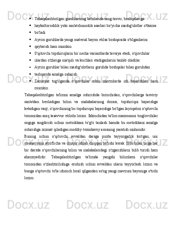  Tabaqalashtirilgan guruhlarning ba'zilarida rang-tasvir, boshqalariga
 haykaltoroshlik yoki san'atshunoslik asarlari bo'yicha mashg'ulotlar o'tkazsa
 bo'ladi.
 Ayrim guruhlarda yangi material bayon etilsa boshqasida o'tilganlarini
 qaytarish ham mumkin.
 0'qituvchi topshiriqlarni bir necha variantlarda tavsiya etadi, o'quvchilar
 ulardan o'zlariga ma'quli va kuchlari etadiganlarini tanlab oladilar.
 Ayrim guruhlar bilan mashg'ulotlarni guruhda boshqalar bilan guruhdan
 tashqarida amalga oshirish.
 Zaruriyat   tug'ilganda   o'quvchilar   erkin   mavzularda   ish   bajarishlari   ham
mumkin.
Tabaqalashtirilgan   ta'limni   amalga   oshirishda   birinchidan,   o'quvchilarga   tasviriy
san'atdan   beriladigan   bilim   va   malakalarning   dozasi,   topshiriqni   bajarishga
ketadigan vaqt, o'quvchining bu topshiriqni bajarishga bo'lgan layoqatini o'qituvchi
tomonidan aniq tasavvur etilishi lozim. Ikkinchidan ta'lim mazmunini tinglovchilar
ongiga   singdirish   uchun   metodikani   to'g'ri   tanlash   hamda   bu   metodikani   amalga
oshirishga xizmat qiladigan moddiy-texnikaviy asosning yaratish muhimdir.
Buning   uchun   o'qituvchi   avvaldan   darsga   puxta   tayyorgarlik   ko'rgan,   uni
stsenariysini atroflicha va chuqur ishlab chiqqan bo'lishi kerak. SHu bilan birga har
bir  darsda   o'quvchilarning  bilim  va  malakalaridagi  o'zgarishlarni   bilib  turish  ham
ahamiyatlidir.   Tabaqalashtirilgan   ta'limda   yangshi   bilimlarni   o'quvchilar
tomonidan   o'zlashtirilishiga   erishish   uchun   avvaldan   ularni   tayyorlash   lozim   va
bunga o'qituvchi to'la ishonch hosil qilgandan so'ng yangi mavzuni bayoniga o'tishi
lozim.