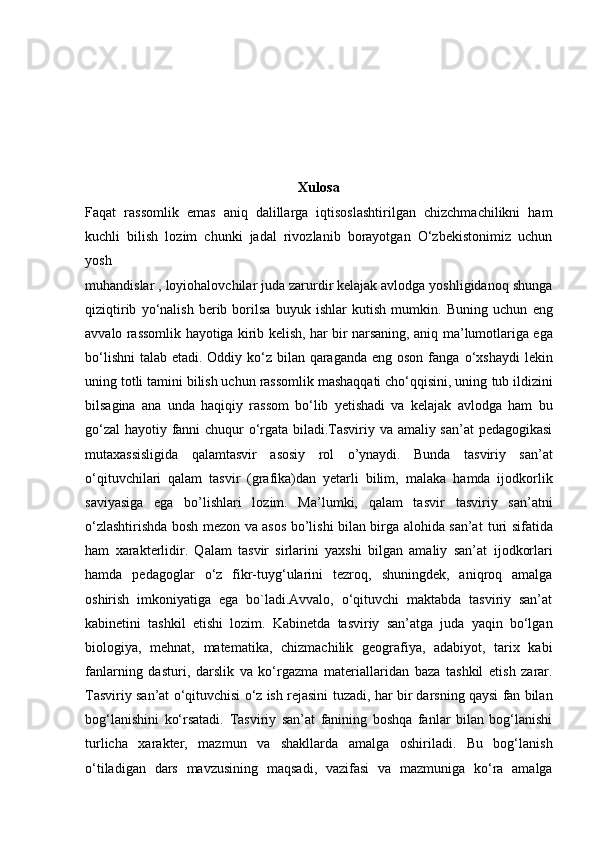 Xulosa
Faqat   rassomlik   emas   aniq   dalillarga   iqtisoslashtirilgan   chizchmachilikni   ham
kuchli   bilish   lozim   chunki   jadal   rivozlanib   borayotgan   O‘zbekistonimiz   uchun
yosh
muhandislar , loyiohalovchilar juda zarurdir kelajak avlodga yoshligidanoq shunga
qiziqtirib   yo‘nalish   berib   borilsa   buyuk   ishlar   kutish   mumkin.   Buning   uchun   eng
avvalo rassomlik hayotiga kirib kelish, har bir narsaning, aniq   ma’lumotlariga ega
bo‘lishni  talab etadi. Oddiy ko‘z bilan qaraganda eng oson fanga   o‘xshaydi  lekin
uning totli tamini bilish uchun rassomlik mashaqqati cho‘qqisini, uning   tub ildizini
bilsagina   ana   unda   haqiqiy   rassom   bo‘lib   yetishadi   va   kelajak   avlodga   ham   bu
go‘zal  hayotiy fanni chuqur o‘rgata biladi.Tasviriy va amaliy san’at  pedagogikasi
mutaxassisligida   qalamtasvir   asosiy   rol   o’ynaydi.   Bunda   tasviriy   san’at
o‘qituvchilari   qalam   tasvir   (grafika)dan   yetarli   bilim,   malaka   hamda   ijodkorlik
saviyasiga   ega   bo’lishlari   lozim.   Ma’lumki,   qalam   tasvir   tasviriy   san’atni
o‘zlashtirishda bosh mezon va asos bo’lishi bilan birga alohida san’at   turi sifatida
ham   xarakterlidir.   Qalam   tasvir   sirlarini   yaxshi   bilgan   amaliy   san’at   ijodkorlari
hamda   pedagoglar   o‘z   fikr-tuyg‘ularini   tezroq,   shuningdek,   aniqroq   amalga
oshirish   imkoniyatiga   ega   bo`ladi.Avvalo,   o‘qituvchi   maktabda   tasviriy   san’at
kabinetini   tashkil   etishi   lozim.   Kabinetda   tasviriy   san’atga   juda   yaqin   bo‘lgan
biologiya,   mehnat,   matematika,   chizmachilik   geografiya,   adabiyot,   tarix   kabi
fanlarning   dasturi,   darslik   va   ko‘rgazma   materiallaridan   baza   tashkil   etish   zarar.
Tasviriy san’at o‘qituvchisi o‘z ish rejasini   tuzadi, har bir darsning qaysi fan bilan
bog‘lanishini   ko‘rsatadi.   Tasviriy   san’at   fanining   boshqa   fanlar   bilan   bog‘lanishi
turlicha   xarakter,   mazmun   va   shakllarda   amalga   oshiriladi.   Bu   bog‘lanish
o‘tiladigan   dars   mavzusining   maqsadi,   vazifasi   va   mazmuniga   ko‘ra   amalga