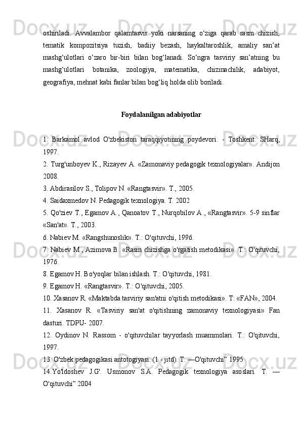 oshiriladi.   Avvalambor   qalamtasvir   yoki   narsaning   o‘ziga   qarab   rasm   chizish,
tematik   kompozitsiya   tuzish,   badiiy   bezash,   haykaltaroshlik,   amaliy   san’at
mashg‘ulotlari   o‘zaro   bir-biri   bilan   bog‘lanadi.   So‘ngra   tasviriy   san’atning   bu
mashg‘ulotlari   botanika,   zoologiya,   matematika,   chizmachilik,   adabiyot,
geografiya, mehnat kabi fanlar bilan bog‘liq holda olib boriladi.  
Foydalanilgan adabiyotlar
1.   Bark a m ol   avlod   O'zbekiston   tar a q qi y otining   p o y de v o	r i.  	-   T oshkent:  	SH a	r q,
1997.
2. Turg'unboyev K., Riza y ev A.   « Z a m onaviy   pedagogik   texnologi y ala	
r ». Andijon
2008.
3. Abdira	
s ilov 	S ., Tolipov N. «R a ngtasvi	r » . T.,   2005.
4. 	
S aida x m edov N.  	P edagogik texnologi y a. T. 2002
5. Qo'ziev T.,   E g a m ov A., Qanoatov T., Nu	
r qobilov A . ,   « Rangtasvi	r » .   5	- 9  	s in f lar
«	
S an'at » .  T ., 2	0 03.
6. Nabiev 	
M .   « R a n g	s hu	n o s li k » . T.: O	' qituvchi, 1996.
7. Nabiev  	
M ., Azimova B.   «Rasm   chizishga o	'r gatish   metodikasi » . T.: O	' qituvchi,
1976.
8. Eg a m ov H. Bo'yoqlar bi l an ishlash. T.: O	
' qituvchi, 1981.
9. Eg a m ov H.   «R a ngta	
sv i	r ». T.: O	' qi t uvchi, 2005.
10. Xa	
s anov R. «	M a k tabda   tasvi	r iy   san	' atni o	' qitish   m et o dikasi » . T:   «	F A	N » , 2004.
11.   Xa	
s anov   R.   «Ta	s viriy   san	' at   o	' qiti s hning   z a m onaviy   texnologi y asi»  	F an
da	
s turi.  T	DP U- 2007.
12.   O y dinov   N.   Ra	
ss o m   -   o	' qituvchila	r   tay y o	r l ash   m u a mmola	r i.   T .:   O	'q ituvchi,
1997.
13. O'zbek pedagogi k a	
s i antotogi y asi. 	( 1 	-  jitd	) .   T.   —O	' qituvchi” 1995
14.Yo'ldo	
s hev  	J .G' .   U s m onov  	S .A.  	P e dagogik   texnologi y a   aso	s la	r i.   T .   —
O'qituvchi” 2004 