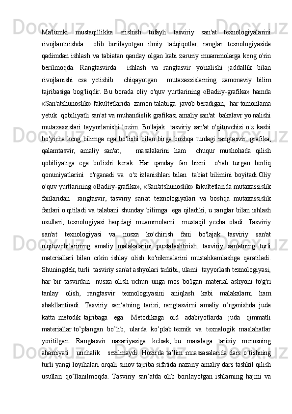 Ma'lumki      mustaqillikka      erishish      tufayli      tasviriy     san'at      texnologiyalarini
rivojlantirishda     olib   borilayotgan   ilmiy   tadqiqotlar,   ranglar   texnologiyasida
qadimdan ishlash va tabiatan qanday olgan kabi zaruriy muammolarga keng o'rin
berilmoqda.   Rangtasvirda     ishlash   va   rangtasvir   yo'nalishi   jaddallik   bilan
rivojlanishi   esa   yetishib     chiqayotgan     mutaxassislarning   zamonaviy   bilim
tajribasiga   bog'liqdir.   Bu   borada   oliy   o'quv   yurtlarining   «Badiiy-grafika»   hamda
«San'atshunoslik» fakultetlarida  zamon talabiga  javob beradigan,  har tomonlama
yetuk  qobiliyatli san'at va muhandislik grafikasi amaliy san'at  bakalavr yo'nalishi
mutaxassislari   tayyorlanishi   lozim.   Bo'lajak     tasviriy   san'at   o'qituvchisi   o'z   kasbi
bo'yicha   keng   bilimga   ega   bo'lishi   bilan   birga   boshqa   turdagi   rangtasvir,   grafika,
qalamtasvir,   amaliy   san'at,       masalalarini   ham     chuqur   mushohada   qilish
qobiliyatiga   ega   bo'lishi   kerak.   Har   qanday   fan   bizni     o'rab   turgan   borliq
qonuniyatlarini     o'rganadi   va     o'z   izlanishlari   bilan     tabiat   bilimini   boyitadi.Oliy
o'quv yurtlarining «Badiiy-grafika», «San'atshunoslik» fakultetlarida mutaxassislik
fanlaridan     rangtasvir,   tasviriy   san'at   texnologiyalari   va   boshqa   mutaxassislik
fanlari o'qitiladi va talabani shunday bilimga   ega qiladiki, u ranglar bilan ishlash
usullari,   texnologiyasi   haqidagi   muammolarni     mustaqil   yecha   oladi.   Tasviriy
san'at   texnologiyasi   va   nusxa   ko'chirish   fani   bo'lajak   tasviriy   san'at
o'qituvchilarining   amaliy   malakalarini   puxtalashtirish,   tasviriy   san'atning   turli
materiallari   bilan   erkin   ishlay   olish   ko'nikmalarini   mustahkamlashga   qaratiladi.
Shuningdek, turli  tasviriy san'at ashyolari tarkibi, ularni  tayyorlash texnologiyasi,
har   bir   tasvirdan     nusxa   olish   uchun   unga   mos   bo'lgan   material   ashyoni   to'g'ri
tanlay   olish,   rangtasvir   texnologiyasini   aniqlash   kabi   malakalarni   ham
shakllantiradi.   Tasviriy   san‘atning   tarixi,   rangtasvirni   amaliy   o’rganishda   juda
katta   metodik   tajribaga     ega.     Metodikaga     oid     adabiyotlarda     juda     qimmatli
materiallar to’plangan   bo’lib,   ularda   ko’plab texnik   va   texnalogik   maslahatlar
yoritilgan.     Rangtasvir     nazariyasiga     kelsak,   bu     masalaga     tarixiy     merosning
ahamiyati       unchalik       sezilmaydi.   Hozirda   ta lim   muassasalarida   dars   o tishningʼ ʻ
turli yangi loyihalari orqali sinov   tajriba sifatida nazariy amaliy dars tashkil qilish
usullari   qo llanilmoqda.   Tasviriy	
ʻ   san atda   olib   borilayotgan   ishlarning   hajmi   va	ʼ 