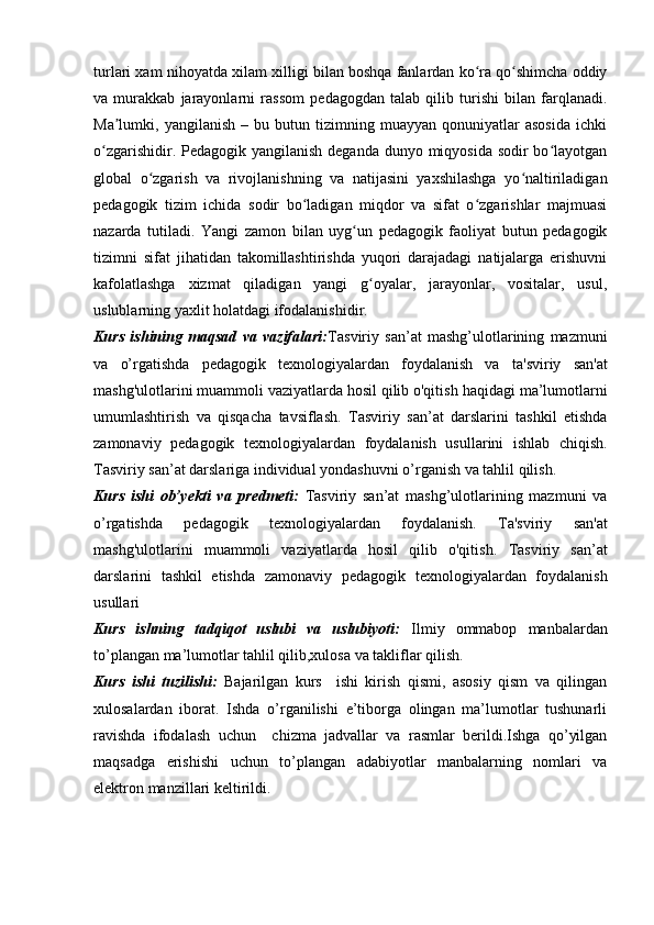turlari xam nihoyatda xilam xilligi   bilan boshqa fanlardan ko ra qo shimcha oddiyʻ ʻ
va   murakkab   jarayonlarni   rassom   pedagogdan   talab   qilib   turishi   bilan   farqlanadi.
Ma lumki,  yangilanish   –   bu  butun   tizimning  muayyan   qonuniyatlar   asosida   ichki	
ʼ
o zgarishidir. Pedagogik yangilanish deganda dunyo miqyosida sodir bo layotgan	
ʻ ʻ
global   o zgarish   va   rivojlanishning   va   natijasini   yaxshilashga   yo naltiriladigan	
ʻ ʻ
pedagogik   tizim   ichida   sodir   bo ladigan   miqdor   va   sifat   o zgarishlar   majmuasi	
ʻ ʻ
nazarda   tutiladi.   Yangi   zamon   bilan   uyg un   pedagogik   faoliyat   butun   pedagogik	
ʻ
tizimni   sifat   jihatidan   takomillashtirishda   yuqori   darajadagi   natijalarga   erishuvni
kafolatlashga   xizmat   qiladigan   yangi   g oyalar,   jarayonlar,   vositalar,   usul,	
ʻ
uslublarning yaxlit   holatdagi ifodalanishidir.  
Kurs   ishining   maqsad   va   vazifalari: Tasviriy   san’at   mashg’ulotlarining   mazmuni
va   o’rgatishda   pedagogik   texnologiyalardan   foydalanish   va   ta'sviriy   san'at
mashg'ulotlarini muammoli vaziyatlarda hosil qilib o'qitish   haqidagi ma’lumotlarni
umumlashtirish   va   qisqacha   tavsiflash.   Tasviriy   san’at   darslarini   tashkil   etishda
zamonaviy   pedagogik   texnologiyalardan   foydalanish   usullarini   ishlab   chiqish.
Tasviriy san’at darslariga individual yondashuv ni  o’rganish va tahlil qilish. 
Kurs   ishi   ob’yekti   va   predmeti:   Tasviriy   san’at   mashg’ulotlarining   mazmuni   va
o’rgatishda   pedagogik   texnologiyalardan   foydalanish.   Ta'sviriy   san'at
mashg'ulotlarini   muammoli   vaziyatlarda   hosil   qilib   o'qitish .   Tasviriy   san’at
darslarini   tashkil   etishda   zamonaviy   pedagogik   texnologiyalardan   foydalanish
usullari
Kurs   ishning   tadqiqot   uslubi   va   uslubiyoti:   Ilmiy   ommabop   manbalardan
to’plangan ma’lumotlar tahlil qilib,xulosa va takliflar qilish.
Kurs   ishi   tuzilishi:   Bajarilgan   kurs     ishi   kirish   qismi,   asosiy   qism   va   qilingan
xulosalardan   iborat.   Ishda   o’rganilishi   e’tiborga   olingan   ma’lumotlar   tushunarli
ravishda   ifodalash   uchun     chizma   jadvallar   va   rasmlar   berildi.Ishga   qo’yilgan
maqsadga   erishishi   uchun   to’plangan   adabiyotlar   manbalarning   nomlari   va
elektron manzillari keltirildi.