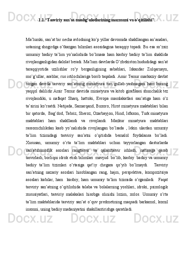 1.1. “Tasviriy san’at mashg’ulotlarining mazmuni va o’qitilishi”.
Ma’lumki, san’at bir necha avlodning ko’p yillar davomida shakllangan an’analari,
ustaning shogirdga o’tkazgan bilimlari asosidagina taraqqiy topadi. Bu esa so’zsiz
umumiy   badiiy   ta’lim   yo’nalishida   bo’lmasa   ham   kasbiy   badiiy   ta’lim   shaklida
rivojlanganligidan dalolat beradi. Ma’lum davrlarda O’zbekiston hududidagi san’at
taraqqiyotida   uzilishlar   ro’y   berganligining   sabablari,   Iskandar   Zulqarnayn,
mo’g’ullar, arablar, rus istilochilariga borib taqaladi. Amir Temur markaziy davlat
tuzgan   davrda   tasviriy   san’atning   miniatyura   turi   gullab-yashnagani   ham   buning
yaqqol dalilidir.Amir Temur davrida miniatyura va kitob girafikasi shunchalik tez
rivojlandiki,   u   nafaqat   Sharq,   hattoki,   Evropa   mamlakatlari   san’atiga   ham   o’z
ta’sirini ko’rsatdi. Natijada, Samarqand, Buxoro, Hirot minatyura maktablari bilan
bir qatorda,   Bag’dod, Tabriz, Sheroz, Ozarbayjon, Hind, Isfaxon, Turk minatyura
maktablari   ham   shakllandi   va   rivojlandi.   Mazkur   minatyura   maktablari
rassomchilikdan   kasb   yo’nalishida   rivojlangan   bo’lsada   ,   lekin   ulardan   umumiy
ta’lim   tizimidagi   tasviriy   san’atni   o’qitishda   bemalol   foydalansa   bo’ladi.
Xususan,   umumiy   o’rta   ta’lim   maktablari   uchun   tayyorlangan   dasturlarda
san’atshunoslik   asoslari   rangtasvir   va   qalamtasvir   ishlash,   naturaga   qarab
tasvirlash, borliqni idrok etish bilimlari  mavjud  bo’lib, kasbiy  badiiy va umumiy
badiiy   ta’lim   tizimlari   o’rtasiga   qat’iy   chegara   qo’yib   bo’lmaydi.     Tasviriy
san’atning   nazariy   asoslari   hisoblangan   rang,   hajm,   perspektiva,   kompozitsiya
asoslari   kabilar,   ham     kasbiy,   ham   umumiy   ta’lim   tizimida   o’rganiladi.     Faqat
tasviriy   san’atning   o’qitilishida   talaba   va   bolalarning   yoshlari,   idroki,   psixologik
xususiyatlari,   tasviriy   malakalari   hisobga   olinishi   lozim,   xolos.   Umumiy   o’rta
ta’lim   maktablarida   tasviriy   san’at   o’quv   predmetining   maqsadi   barkamol,   komil
insonni, uning badiiy madaniyatini shakillantirishga qaratiladi.
   