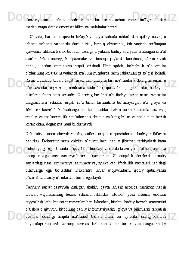 Tasviriy   san’at   o’quv   predmeti   har   bir   inson   uchun   zarur   bo’lgan   badiiy
madaniyatga doir elementlar bilim va malakalar beradi.
    Chunki,   har   bir   o’quvchi   kelajakda   qaysi   sohada   ishlashidan   qat’iy   nazar,   u
ishdan   tashqari   vaqtlarda   dam   olishi,   hordiq   chiqarishi,   ish   vaqtida   sarflangan
quvvatini tiklashi kerak bo’ladi.  Bunga u yuksak badiiy saviyada ishlangan san’at
asarlari   bilan   muzey,   ko’rgazmalar   va   boshqa   joylarda   tanishishi,   ularni   idrok
etishi,   ulardan   zavqlanish   orqali   erishadi   Shuningdek,   ko’pchilik   o’quvchilar
o’zlarining kelajak hayotlarida ma’lum miqdorda rasm ishlashlariga to’g’ri keladi.
Rasm chizishni bilish, faqat rassomlar, dizaynerlar, me’morlar uchungina emas, u
o’qituvchilar,   injenerlar,   meditsina   xodimlari,   quruvchilar,   agronomlar,   harbiylar,
olimlar   uchum   ham   zarurdir.   Ularning   har   biri   o’z   faoliyatlarida   rasm,   sxemalar
diagrammasi   eskizlar   orqali   so’z   bilan   tushuntirib   bo’lmaydigan   o’z   g’oya   va
fikrlarini   tasvirlab   ko’rsatishga   harakat   qiladilar.   Lekin   bu   maktablarda   tasviriy   ,
amaliy   va   me’morchilik   san’atlaridan   chuqur   va   keng   bilim   va   malakalar   berish
kerak ekan, degan ma’noni bildirmaydi.
Dekorativ     rasm   chizish   mashg’ulotlari   orqali   o’quvchilarni     badiiy   sifatlarini
oshirish.   Dekorativ   rasm   chizish   o’quvchilarni   badiiy   jihatdan   tarbiyalash   katta
imkoniyatga ega. Chunki o’quvchilar bunday darslarda tasviriy san’at turi, ayniqsa
uning   o’ziga   xos   xususiyatlarini   o’rganadilar.   Shuningdek   darslarda   amaliy
san‘atdagi ritm, simmetriya, asimmetriya, syujet kabi ifodalilik vositalari haqidagi
bilimlarga   ega   bo’ladilar.   Dekorativ   ishlar   o’quvchilarni   ijodiy   qobiliyatini
o’stirishda asosiy o’rinlardan birini egallaydi.
Tasviriy   san’at   dasturida   kutilgan   shaklni   qayta   ishlash   asosida   tursimon   naqsh
chizish   «Qutichaning   bezak   eskizini   ishlash»,   «Plakat   yoki   albom»   eskizini
tayyorlash kabi bir qator mavzular bor. Masalan, kitobni badiiy bezash mavzusini
o’tishda o’qituvchi kitobning badiiy informatsiyasini, g’oya va bilimlarni tarqatish
vositasi   ekanligi   haqida   ma‘lumot   berish   bilan,   bir   qatorda,   uning   kishilar
hayotidagi   roli   avlodlarning   xazinasi   turli   sohada   har   bir     mutaxassisga   amaliy