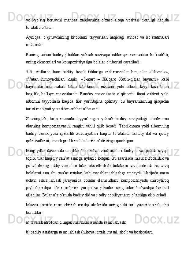 yo’l-yo’riq   beruvchi   manbaa   xalqlarning   o’zaro   aloqa   vositasi   ekanligi   haqida
to’xtalib o’tadi. 
Ayniqsa,   o’qituvchining   kitoblarni   tayyorlash   haqidagi   suhbat   va   ko’rsatmalari
muhimdir.
Buning   uchun   badiiy   jihatdan   yuksak   saviyaga   ishlangan   namunalar   ko’rsatilib,
uning elementlari va kompozitsiyasiga bolalar e‘tiborini qaratiladi.
5-6-   sinflarda   ham   badiiy   bezak   ishlariga   oid   mavzular   bor,   ular   «Navro’z»,
«Vatan   himoyachilari   kuni»,   «8-mart   –   Xalqaro   Xotin-qizlar   bayrami»   kabi
bayramlar   munosabati   bilan   tabriknoma   eskizini   yoki   albom   tayyorlash   bilan
bog’lik,   bo’lgan   mavzulardir.   Bunday   mavzularda   o’qituvchi   faqat   eskizni   yoki
albomni   tayyorlash   haqida   fikr   yuritibgina   qolmay,   bu   bayramlarning   qisqacha
tarixi mohiyati yuzasidan suhbat o’tkazadi. 
Shuningdek,   ko’p   nusxada   tayyorlangan   yuksak   badiiy   saviyadagi   tabriknoma
ularning  kompozitsiyasini  rangini  tahlil   qilib  beradi. Tabriknoma  yoki  albomning
badiiy   bezak   yoki   spetsifik   xususiyatlari   haqida   to’xtaladi.   Badiiy   did   va   ijodiy
qobiliyatlarni, texnik grafik malakalarini o’stirishga qaratilgan.
Ming yillar davomida naqshlar bir necha avlod ustalari faoliyati va ijodida sayqal
topib, ular haqiqiy san’at asariga aylanib ketgan. Bu asarlarda mislsiz ifodalilik va
go’zallikning oddiy vositalari bilan aks ettirilishi bolalarni zavqlantiradi. Bu zavq
bolalarni   ana   shu   san’at   ustalari   kabi   naqshlar   ishlashga   undaydi.   Natijada   narsa
uchun   eskiz   ishlash   jarayonida   bolalar   elementlarni   kompozitsiyada   chiroyliroq
joylashtirishga   o’z   rasmlarini   yorqin   va   jilvador   rang   bilan   bo’yashga   harakat
qiladilar. Bular o’z o’rnida badiiy did va ijodiy qobiliyatlarni o’sishiga olib keladi.
Mavzu   asosida   rasm   chizish   mashg’ulotlarida   uning   ikki   turi   yuzasidan   ish   olib
boradilar:
a) tevarak atrofdan olingan mavzular asosida rasm ishlash;
b) badiiy asarlarga rasm ishlash (hikoya, ertak, masal, she’r va boshqalar). 