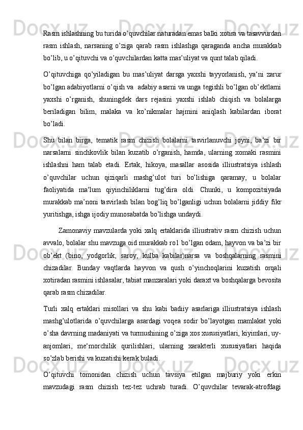 Rasm ishlashning bu turida o’quvchilar naturadan emas balki xotira va tasavvurdan
rasm   ishlash,   narsaning   o’ziga   qarab   rasm   ishlashga   qaraganda   ancha   murakkab
bo’lib, u o’qituvchi va o’quvchilardan katta mas’uliyat va qunt talab qiladi. 
O’qituvchiga   qo’yiladigan   bu   mas’uliyat   darsga   yaxshi   tayyorlanish,   ya‘ni   zarur
bo’lgan adabiyotlarni o’qish va  adabiy asarni va unga tegishli bo’lgan ob’ektlarni
yaxshi   o’rganish,   shuningdek   dars   rejasini   yaxshi   ishlab   chiqish   va   bolalarga
beriladigan   bilim,   malaka   va   ko’nikmalar   hajmini   aniqlash   kabilardan   iborat
bo’ladi. 
Shu   bilan   birga,   tematik   rasm   chizish   bolalarni   tasvirlanuvchi   joyni,   ba‘zi   bir
narsalarni   sinchkovlik   bilan   kuzatib   o’rganish,   hamda,   ularning   xomaki   rasmini
ishlashni   ham   talab   etadi.   Ertak,   hikoya,   masallar   asosida   illiustratsiya   ishlash
o’quvchilar   uchun   qiziqarli   mashg’ulot   turi   bo’lishiga   qaramay,   u   bolalar
faoliyatida   ma‘lum   qiyinchiliklarni   tug’dira   oldi.   Chunki,   u   kompozitsiyada
murakkab  ma’noni  tasvirlash  bilan  bog’liq  bo’lganligi   uchun bolalarni   jiddiy  fikr
yuritishga, ishga ijodiy munosabatda bo’lishga undaydi.
            Zamonaviy   mavzularda   yoki   xalq   ertaklarida   illiustrativ   rasm   chizish   uchun
avvalo, bolalar shu mavzuga oid murakkab ro1 bo’lgan odam, hayvon va ba’zi bir
ob’ekt   (bino,   yodgorlik,   saroy,   kulba   kabilar)narsa   va   boshqalarning   rasmini
chizadilar.   Bunday   vaqtlarda   hayvon   va   qush   o’yinchoqlarini   kuzatish   orqali
xotiradan rasmini ishlasalar, tabiat manzaralari yoki daraxt va boshqalarga bevosita
qarab rasm chizadilar.
Turli   xalq   ertaklari   misollari   va   shu   kabi   badiiy   asarlariga   illiustratsiya   ishlash
mashg’ulotlarida   o’quvchilarga   asardagi   voqea   sodir   bo’layotgan   mamlakat   yoki
o’sha davrning madaniyati va turmushining o’ziga xos xususiyatlari, kiyimlari, uy-
anjomlari,   me‘morchilik   qurilishlari,   ularning   xarakterli   xususiyatlari   haqida
so’zlab berishi va kuzatishi kerak buladi. 
O’qituvchi   tomonidan   chizish   uchun   tavsiya   etilgan   majburiy   yoki   erkin
mavzudagi   rasm   chizish   tez-tez   uchrab   turadi.   O’quvchilar   tevarak-atrofdagi