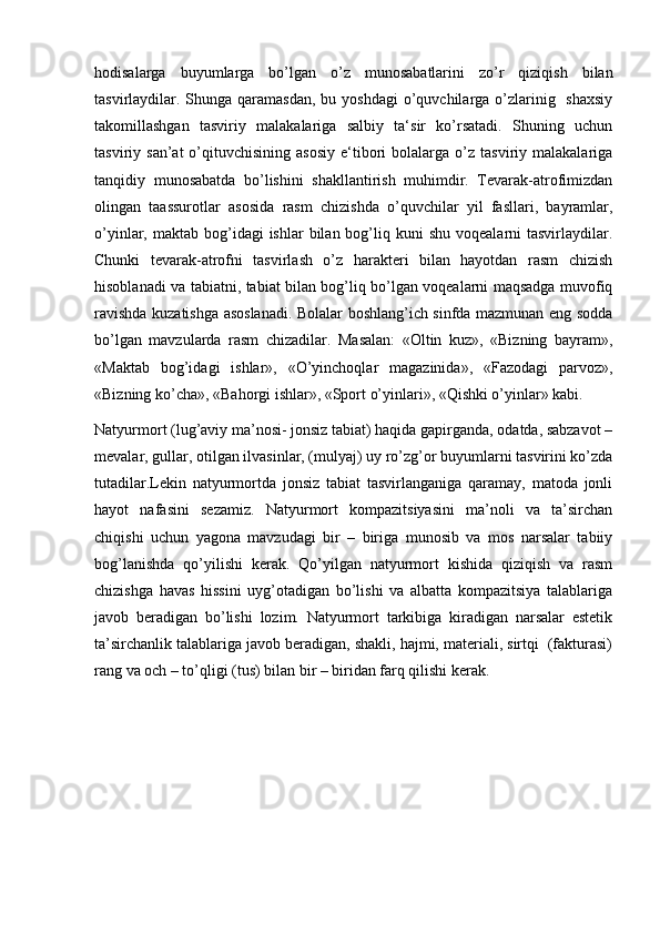 hodisalarga   buyumlarga   bo’lgan   o’z   munosabatlarini   zo’r   qiziqish   bilan
tasvirlaydilar. Shunga  qaramasdan,  bu yoshdagi  o’quvchilarga o’zlarinig   shaxsiy
takomillashgan   tasviriy   malakalariga   salbiy   ta‘sir   ko’rsatadi.   Shuning   uchun
tasviriy  san’at  o’qituvchisining  asosiy  e‘tibori  bolalarga  o’z  tasviriy  malakalariga
tanqidiy   munosabatda   bo’lishini   shakllantirish   muhimdir.   Tevarak-atrofimizdan
olingan   taassurotlar   asosida   rasm   chizishda   o’quvchilar   yil   fasllari,   bayramlar,
o’yinlar, maktab  bog’idagi  ishlar   bilan bog’liq kuni   shu  voqealarni  tasvirlaydilar.
Chunki   tevarak-atrofni   tasvirlash   o’z   harakteri   bilan   hayotdan   rasm   chizish
hisoblanadi va tabiatni, tabiat bilan bog’liq bo’lgan voqealarni maqsadga muvofiq
ravishda kuzatishga asoslanadi. Bolalar boshlang’ich sinfda mazmunan eng sodda
bo’lgan   mavzularda   rasm   chizadilar.   Masalan:   «Oltin   kuz»,   «Bizning   bayram»,
«Maktab   bog’idagi   ishlar»,   «O’yinchoqlar   magazinida»,   «Fazodagi   parvoz»,
«Bizning ko’cha», «Bahorgi ishlar», «Sport o’yinlari», «Qishki o’yinlar» kabi. 
Natyurmort (lug’aviy ma’nosi- jonsiz tabiat) haqida gapirganda, odatda, sabzavot –
mevalar, gullar, otilgan ilvasinlar, (mulyaj) uy ro’zg’or buyumlarni tasvirini ko’zda
tutadilar.Lekin   natyurmortda   jonsiz   tabiat   tasvirlanganiga   qaramay,   matoda   jonli
hayot   nafasini   sezamiz.   Natyurmort   kompazitsiyasini   ma’noli   va   ta’sirchan
chiqishi   uchun   yagona   mavzudagi   bir   –   biriga   munosib   va   mos   narsalar   tabiiy
bog’lanishda   qo’yilishi   kerak.   Qo’yilgan   natyurmort   kishida   qiziqish   va   rasm
chizishga   havas   hissini   uyg’otadigan   bo’lishi   va   albatta   kompazitsiya   talablariga
javob   beradigan   bo’lishi   lozim.   Natyurmort   tarkibiga   kiradigan   narsalar   estetik
ta’sirchanlik talablariga javob beradigan, shakli, hajmi, materiali, sirtqi  (fakturasi)
rang va och – to’qligi (tus) bilan bir – biridan farq qilishi kerak.