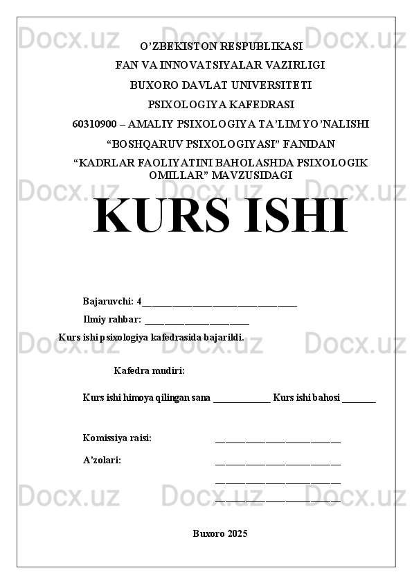O’ZBEKISTON RESPUBLIKASI
FAN VA INNOVATSIYALAR VAZIRLIGI
BUXORO DAVLAT UNIVERSITETI
PSIXOLOGIYA KAFEDRASI
60310900 – AMALIY PSIXOLOGIYA TA’LIM YO’NALISHI
“BOSHQARUV PSIXOLOGIYASI” FANIDAN
“KADRLAR FAOLIYATINI BAHOLASHDA PSIXOLOGIK
OMILLAR ”  MAVZUSIDAGI
KURS ISHI
Bajaruvchi: 4 _______________________________
Ilmiy rahbar: _____________________
Kurs ishi psixologiya kafedrasida bajarildi.
Kafedra mudiri:Kurs ishi himoya qilingan sana ____________ Kurs ishi bahosi _______
Komissiya raisi: _________________________
A’zolari: _________________________
_________________________
_________________________
Buxoro 2025 