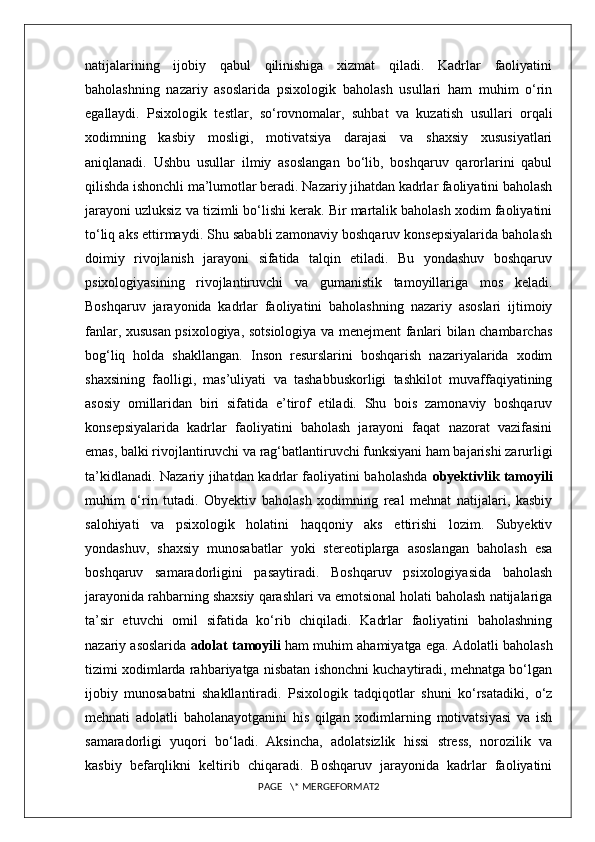 natijalarining   ijobiy   qabul   qilinishiga   xizmat   qiladi.   Kadrlar   faoliyatini
baholashning   nazariy   asoslarida   psixologik   baholash   usullari   ham   muhim   o‘rin
egallaydi.   Psixologik   testlar,   so‘rovnomalar,   suhbat   va   kuzatish   usullari   orqali
xodimning   kasbiy   mosligi,   motivatsiya   darajasi   va   shaxsiy   xususiyatlari
aniqlanadi.   Ushbu   usullar   ilmiy   asoslangan   bo‘lib,   boshqaruv   qarorlarini   qabul
qilishda ishonchli ma’lumotlar beradi. Nazariy jihatdan kadrlar faoliyatini baholash
jarayoni uzluksiz va tizimli bo‘lishi kerak. Bir martalik baholash xodim faoliyatini
to‘liq aks ettirmaydi. Shu sababli zamonaviy boshqaruv konsepsiyalarida baholash
doimiy   rivojlanish   jarayoni   sifatida   talqin   etiladi.   Bu   yondashuv   boshqaruv
psixologiyasining   rivojlantiruvchi   va   gumanistik   tamoyillariga   mos   keladi.
Boshqaruv   jarayonida   kadrlar   faoliyatini   baholashning   nazariy   asoslari   ijtimoiy
fanlar, xususan psixologiya, sotsiologiya va menejment fanlari bilan chambarchas
bog‘liq   holda   shakllangan.   Inson   resurslarini   boshqarish   nazariyalarida   xodim
shaxsining   faolligi,   mas’uliyati   va   tashabbuskorligi   tashkilot   muvaffaqiyatining
asosiy   omillaridan   biri   sifatida   e’tirof   etiladi.   Shu   bois   zamonaviy   boshqaruv
konsepsiyalarida   kadrlar   faoliyatini   baholash   jarayoni   faqat   nazorat   vazifasini
emas, balki rivojlantiruvchi va rag‘batlantiruvchi funksiyani ham bajarishi zarurligi
ta’kidlanadi. Nazariy jihatdan kadrlar faoliyatini baholashda   obyektivlik tamoyili
muhim   o‘rin   tutadi.   Obyektiv   baholash   xodimning   real   mehnat   natijalari,   kasbiy
salohiyati   va   psixologik   holatini   haqqoniy   aks   ettirishi   lozim.   Subyektiv
yondashuv,   shaxsiy   munosabatlar   yoki   stereotiplarga   asoslangan   baholash   esa
boshqaruv   samaradorligini   pasaytiradi.   Boshqaruv   psixologiyasida   baholash
jarayonida rahbarning shaxsiy qarashlari va emotsional holati baholash natijalariga
ta’sir   etuvchi   omil   sifatida   ko‘rib   chiqiladi.   Kadrlar   faoliyatini   baholashning
nazariy asoslarida   adolat tamoyili  ham muhim ahamiyatga ega. Adolatli baholash
tizimi xodimlarda rahbariyatga nisbatan ishonchni kuchaytiradi, mehnatga bo‘lgan
ijobiy   munosabatni   shakllantiradi.   Psixologik   tadqiqotlar   shuni   ko‘rsatadiki,   o‘z
mehnati   adolatli   baholanayotganini   his   qilgan   xodimlarning   motivatsiyasi   va   ish
samaradorligi   yuqori   bo‘ladi.   Aksincha,   adolatsizlik   hissi   stress,   norozilik   va
kasbiy   befarqlikni   keltirib   chiqaradi.   Boshqaruv   jarayonida   kadrlar   faoliyatini
PAGE   \* MERGEFORMAT2 