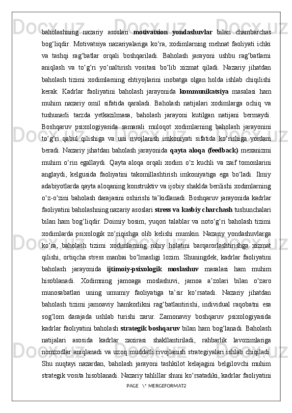 baholashning   nazariy   asoslari   motivatsion   yondashuvlar   bilan   chambarchas
bog‘liqdir.   Motivatsiya   nazariyalariga   ko‘ra,   xodimlarning   mehnat   faoliyati   ichki
va   tashqi   rag‘batlar   orqali   boshqariladi.   Baholash   jarayoni   ushbu   rag‘batlarni
aniqlash   va   to‘g‘ri   yo‘naltirish   vositasi   bo‘lib   xizmat   qiladi.   Nazariy   jihatdan
baholash   tizimi   xodimlarning   ehtiyojlarini   inobatga   olgan   holda   ishlab   chiqilishi
kerak.   Kadrlar   faoliyatini   baholash   jarayonida   kommunikatsiya   masalasi   ham
muhim   nazariy   omil   sifatida   qaraladi.   Baholash   natijalari   xodimlarga   ochiq   va
tushunarli   tarzda   yetkazilmasa,   baholash   jarayoni   kutilgan   natijani   bermaydi.
Boshqaruv   psixologiyasida   samarali   muloqot   xodimlarning   baholash   jarayonini
to‘g‘ri   qabul   qilishiga   va   uni   rivojlanish   imkoniyati   sifatida   ko‘rishiga   yordam
beradi. Nazariy  jihatdan baholash   jarayonida   qayta  aloqa  (feedback)   mexanizmi
muhim   o‘rin   egallaydi.   Qayta   aloqa   orqali   xodim   o‘z   kuchli   va   zaif   tomonlarini
anglaydi,   kelgusida   faoliyatini   takomillashtirish   imkoniyatiga   ega   bo‘ladi.   Ilmiy
adabiyotlarda qayta aloqaning konstruktiv va ijobiy shaklda berilishi xodimlarning
o‘z-o‘zini baholash darajasini oshirishi ta’kidlanadi. Boshqaruv jarayonida kadrlar
faoliyatini baholashning nazariy asoslari  stress va kasbiy charchash  tushunchalari
bilan   ham   bog‘liqdir.   Doimiy   bosim,   yuqori   talablar   va   noto‘g‘ri   baholash   tizimi
xodimlarda   psixologik   zo‘riqishga   olib   kelishi   mumkin.   Nazariy   yondashuvlarga
ko‘ra,   baholash   tizimi   xodimlarning   ruhiy   holatini   barqarorlashtirishga   xizmat
qilishi,   ortiqcha   stress   manbai   bo‘lmasligi   lozim.   Shuningdek,   kadrlar   faoliyatini
baholash   jarayonida   ijtimoiy-psixologik   moslashuv   masalasi   ham   muhim
hisoblanadi.   Xodimning   jamoaga   moslashuvi,   jamoa   a’zolari   bilan   o‘zaro
munosabatlari   uning   umumiy   faoliyatiga   ta’sir   ko‘rsatadi.   Nazariy   jihatdan
baholash   tizimi   jamoaviy   hamkorlikni   rag‘batlantirishi,   individual   raqobatni   esa
sog‘lom   darajada   ushlab   turishi   zarur.   Zamonaviy   boshqaruv   psixologiyasida
kadrlar faoliyatini baholash   strategik boshqaruv   bilan ham bog‘lanadi. Baholash
natijalari   asosida   kadrlar   zaxirasi   shakllantiriladi,   rahbarlik   lavozimlariga
nomzodlar   aniqlanadi   va  uzoq   muddatli   rivojlanish   strategiyalari   ishlab   chiqiladi.
Shu   nuqtayi   nazardan,   baholash   jarayoni   tashkilot   kelajagini   belgilovchi   muhim
strategik vosita hisoblanadi. Nazariy tahlillar shuni ko‘rsatadiki, kadrlar faoliyatini
PAGE   \* MERGEFORMAT2 