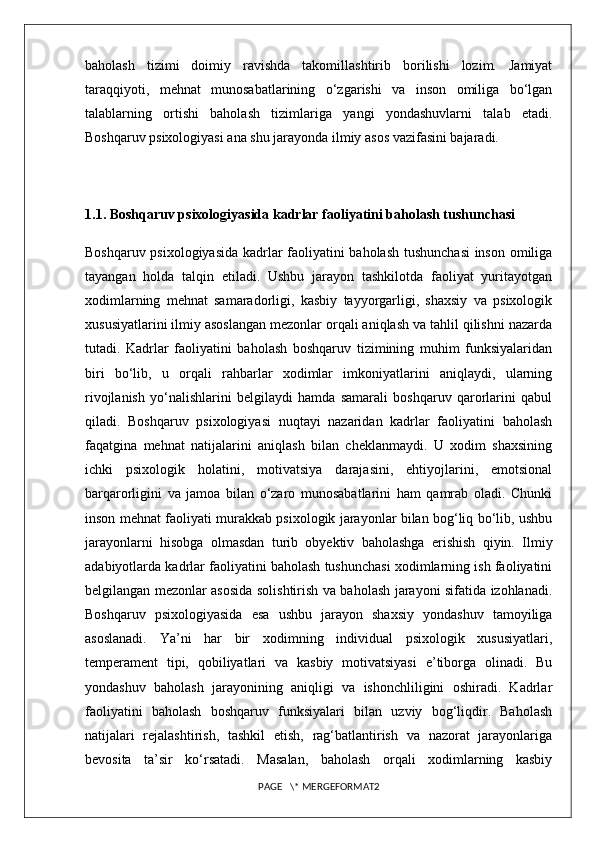 baholash   tizimi   doimiy   ravishda   takomillashtirib   borilishi   lozim.   Jamiyat
taraqqiyoti,   mehnat   munosabatlarining   o‘zgarishi   va   inson   omiliga   bo‘lgan
talablarning   ortishi   baholash   tizimlariga   yangi   yondashuvlarni   talab   etadi.
Boshqaruv psixologiyasi ana shu jarayonda ilmiy asos vazifasini bajaradi.
1.1. Boshqaruv psixologiyasida kadrlar faoliyatini baholash tushunchasi
Boshqaruv psixologiyasida kadrlar faoliyatini baholash tushunchasi  inson omiliga
tayangan   holda   talqin   etiladi.   Ushbu   jarayon   tashkilotda   faoliyat   yuritayotgan
xodimlarning   mehnat   samaradorligi,   kasbiy   tayyorgarligi,   shaxsiy   va   psixologik
xususiyatlarini ilmiy asoslangan mezonlar orqali aniqlash va tahlil qilishni nazarda
tutadi.   Kadrlar   faoliyatini   baholash   boshqaruv   tizimining   muhim   funksiyalaridan
biri   bo‘lib,   u   orqali   rahbarlar   xodimlar   imkoniyatlarini   aniqlaydi,   ularning
rivojlanish   yo‘nalishlarini   belgilaydi   hamda   samarali   boshqaruv   qarorlarini   qabul
qiladi.   Boshqaruv   psixologiyasi   nuqtayi   nazaridan   kadrlar   faoliyatini   baholash
faqatgina   mehnat   natijalarini   aniqlash   bilan   cheklanmaydi.   U   xodim   shaxsining
ichki   psixologik   holatini,   motivatsiya   darajasini,   ehtiyojlarini,   emotsional
barqarorligini   va   jamoa   bilan   o‘zaro   munosabatlarini   ham   qamrab   oladi.   Chunki
inson mehnat faoliyati murakkab psixologik jarayonlar bilan bog‘liq bo‘lib, ushbu
jarayonlarni   hisobga   olmasdan   turib   obyektiv   baholashga   erishish   qiyin.   Ilmiy
adabiyotlarda kadrlar faoliyatini baholash tushunchasi xodimlarning ish faoliyatini
belgilangan mezonlar asosida solishtirish va baholash jarayoni sifatida izohlanadi.
Boshqaruv   psixologiyasida   esa   ushbu   jarayon   shaxsiy   yondashuv   tamoyiliga
asoslanadi.   Ya’ni   har   bir   xodimning   individual   psixologik   xususiyatlari,
temperament   tipi,   qobiliyatlari   va   kasbiy   motivatsiyasi   e’tiborga   olinadi.   Bu
yondashuv   baholash   jarayonining   aniqligi   va   ishonchliligini   oshiradi.   Kadrlar
faoliyatini   baholash   boshqaruv   funksiyalari   bilan   uzviy   bog‘liqdir.   Baholash
natijalari   rejalashtirish,   tashkil   etish,   rag‘batlantirish   va   nazorat   jarayonlariga
bevosita   ta’sir   ko‘rsatadi.   Masalan,   baholash   orqali   xodimlarning   kasbiy
PAGE   \* MERGEFORMAT2 