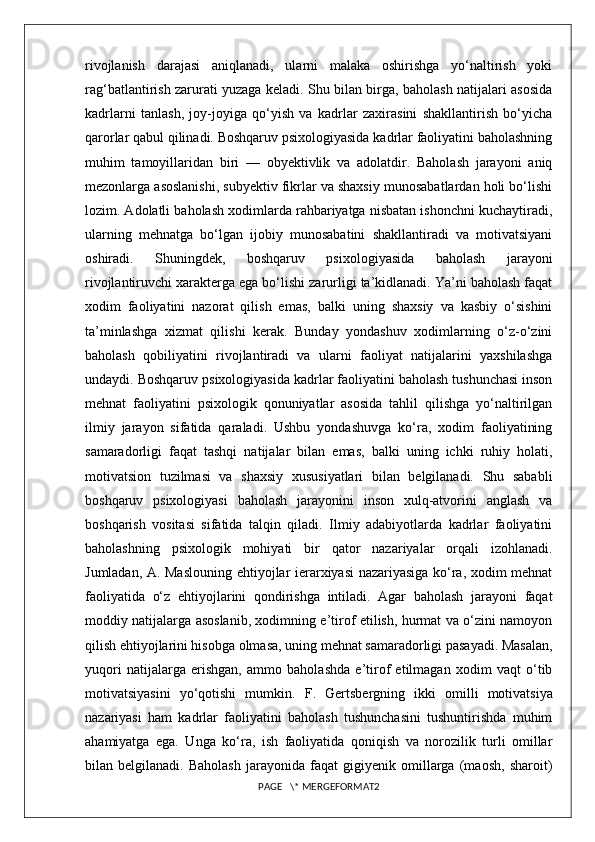 rivojlanish   darajasi   aniqlanadi,   ularni   malaka   oshirishga   yo‘naltirish   yoki
rag‘batlantirish zarurati yuzaga keladi. Shu bilan birga, baholash natijalari asosida
kadrlarni   tanlash,   joy-joyiga   qo‘yish   va   kadrlar   zaxirasini   shakllantirish   bo‘yicha
qarorlar qabul qilinadi. Boshqaruv psixologiyasida kadrlar faoliyatini baholashning
muhim   tamoyillaridan   biri   —   obyektivlik   va   adolatdir.   Baholash   jarayoni   aniq
mezonlarga asoslanishi, subyektiv fikrlar va shaxsiy munosabatlardan holi bo‘lishi
lozim. Adolatli baholash xodimlarda rahbariyatga nisbatan ishonchni kuchaytiradi,
ularning   mehnatga   bo‘lgan   ijobiy   munosabatini   shakllantiradi   va   motivatsiyani
oshiradi.   Shuningdek,   boshqaruv   psixologiyasida   baholash   jarayoni
rivojlantiruvchi xarakterga ega bo‘lishi zarurligi ta’kidlanadi. Ya’ni baholash faqat
xodim   faoliyatini   nazorat   qilish   emas,   balki   uning   shaxsiy   va   kasbiy   o‘sishini
ta’minlashga   xizmat   qilishi   kerak.   Bunday   yondashuv   xodimlarning   o‘z-o‘zini
baholash   qobiliyatini   rivojlantiradi   va   ularni   faoliyat   natijalarini   yaxshilashga
undaydi. Boshqaruv psixologiyasida kadrlar faoliyatini baholash tushunchasi inson
mehnat   faoliyatini   psixologik   qonuniyatlar   asosida   tahlil   qilishga   yo‘naltirilgan
ilmiy   jarayon   sifatida   qaraladi.   Ushbu   yondashuvga   ko‘ra,   xodim   faoliyatining
samaradorligi   faqat   tashqi   natijalar   bilan   emas,   balki   uning   ichki   ruhiy   holati,
motivatsion   tuzilmasi   va   shaxsiy   xususiyatlari   bilan   belgilanadi.   Shu   sababli
boshqaruv   psixologiyasi   baholash   jarayonini   inson   xulq-atvorini   anglash   va
boshqarish   vositasi   sifatida   talqin   qiladi.   Ilmiy   adabiyotlarda   kadrlar   faoliyatini
baholashning   psixologik   mohiyati   bir   qator   nazariyalar   orqali   izohlanadi.
Jumladan,   A. Maslou ning ehtiyojlar ierarxiyasi nazariyasiga ko‘ra, xodim mehnat
faoliyatida   o‘z   ehtiyojlarini   qondirishga   intiladi.   Agar   baholash   jarayoni   faqat
moddiy natijalarga asoslanib, xodimning e’tirof etilish, hurmat va o‘zini namoyon
qilish ehtiyojlarini hisobga olmasa, uning mehnat samaradorligi pasayadi. Masalan,
yuqori   natijalarga   erishgan,   ammo   baholashda   e’tirof   etilmagan   xodim   vaqt   o‘tib
motivatsiyasini   yo‘qotishi   mumkin.   F.   Gertsberg ning   ikki   omilli   motivatsiya
nazariyasi   ham   kadrlar   faoliyatini   baholash   tushunchasini   tushuntirishda   muhim
ahamiyatga   ega.   Unga   ko‘ra,   ish   faoliyatida   qoniqish   va   norozilik   turli   omillar
bilan   belgilanadi.   Baholash   jarayonida   faqat   gigiyenik   omillarga   (maosh,   sharoit)
PAGE   \* MERGEFORMAT2 