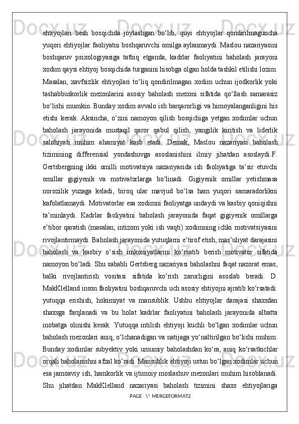 ehtiyojlari   besh   bosqichda   joylashgan   bo‘lib,   quyi   ehtiyojlar   qondirilmaguncha
yuqori ehtiyojlar faoliyatni boshqaruvchi omilga aylanmaydi. Maslou nazariyasini
boshqaruv   psixologiyasiga   tatbiq   etganda,   kadrlar   faoliyatini   baholash   jarayoni
xodim qaysi ehtiyoj bosqichida turganini hisobga olgan holda tashkil etilishi lozim.
Masalan,   xavfsizlik   ehtiyojlari   to‘liq   qondirilmagan   xodim   uchun   ijodkorlik   yoki
tashabbuskorlik   mezonlarini   asosiy   baholash   mezoni   sifatida   qo‘llash   samarasiz
bo‘lishi mumkin. Bunday xodim avvalo ish barqarorligi va himoyalanganligini his
etishi   kerak.   Aksincha,   o‘zini   namoyon   qilish   bosqichiga   yetgan   xodimlar   uchun
baholash   jarayonida   mustaqil   qaror   qabul   qilish,   yangilik   kiritish   va   liderlik
salohiyati   muhim   ahamiyat   kasb   etadi.   Demak,   Maslou   nazariyasi   baholash
tizimining   differensial   yondashuvga   asoslanishini   ilmiy   jihatdan   asoslaydi.F.
Gertsbergning   ikki   omilli   motivatsiya   nazariyasida   ish   faoliyatiga   ta’sir   etuvchi
omillar   gigiyenik   va   motivatorlarga   bo‘linadi.   Gigiyenik   omillar   yetishmasa
norozilik   yuzaga   keladi,   biroq   ular   mavjud   bo‘lsa   ham   yuqori   samaradorlikni
kafolatlamaydi. Motivatorlar esa xodimni faoliyatga undaydi va kasbiy qoniqishni
ta’minlaydi.   Kadrlar   faoliyatini   baholash   jarayonida   faqat   gigiyenik   omillarga
e’tibor qaratish (masalan, intizom yoki ish vaqti) xodimning ichki motivatsiyasini
rivojlantirmaydi. Baholash jarayonida yutuqlarni e’tirof etish, mas’uliyat darajasini
baholash   va   kasbiy   o‘sish   imkoniyatlarini   ko‘rsatib   berish   motivator   sifatida
namoyon bo‘ladi. Shu sababli Gertsberg nazariyasi baholashni faqat nazorat emas,
balki   rivojlantirish   vositasi   sifatida   ko‘rish   zarurligini   asoslab   beradi.   D.
MakKlelland inson faoliyatini boshqaruvchi uch asosiy ehtiyojni ajratib ko‘rsatadi:
yutuqqa   erishish,   hokimiyat   va   mansublik.   Ushbu   ehtiyojlar   darajasi   shaxsdan
shaxsga   farqlanadi   va   bu   holat   kadrlar   faoliyatini   baholash   jarayonida   albatta
inobatga   olinishi   kerak.   Yutuqqa   intilish   ehtiyoji   kuchli   bo‘lgan   xodimlar   uchun
baholash mezonlari aniq, o‘lchanadigan va natijaga yo‘naltirilgan bo‘lishi muhim.
Bunday   xodimlar   subyektiv   yoki   umumiy   baholashdan   ko‘ra,   aniq   ko‘rsatkichlar
orqali baholanishni afzal ko‘radi. Mansublik ehtiyoji ustun bo‘lgan xodimlar uchun
esa jamoaviy ish, hamkorlik va ijtimoiy moslashuv mezonlari muhim hisoblanadi.
Shu   jihatdan   MakKlelland   nazariyasi   baholash   tizimini   shaxs   ehtiyojlariga
PAGE   \* MERGEFORMAT2 