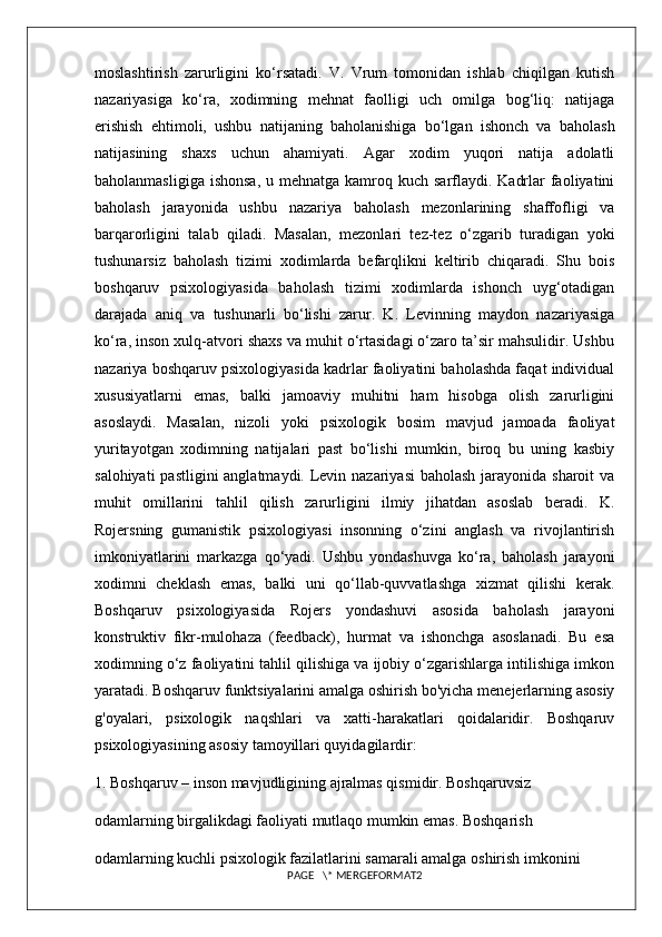 moslashtirish   zarurligini   ko‘rsatadi.   V.   Vrum   tomonidan   ishlab   chiqilgan   kutish
nazariyasiga   ko‘ra,   xodimning   mehnat   faolligi   uch   omilga   bog‘liq:   natijaga
erishish   ehtimoli,   ushbu   natijaning   baholanishiga   bo‘lgan   ishonch   va   baholash
natijasining   shaxs   uchun   ahamiyati.   Agar   xodim   yuqori   natija   adolatli
baholanmasligiga  ishonsa,  u mehnatga kamroq kuch sarflaydi. Kadrlar  faoliyatini
baholash   jarayonida   ushbu   nazariya   baholash   mezonlarining   shaffofligi   va
barqarorligini   talab   qiladi.   Masalan,   mezonlari   tez-tez   o‘zgarib   turadigan   yoki
tushunarsiz   baholash   tizimi   xodimlarda   befarqlikni   keltirib   chiqaradi.   Shu   bois
boshqaruv   psixologiyasida   baholash   tizimi   xodimlarda   ishonch   uyg‘otadigan
darajada   aniq   va   tushunarli   bo‘lishi   zarur.   K.   Levinning   maydon   nazariyasiga
ko‘ra, inson xulq-atvori shaxs va muhit o‘rtasidagi o‘zaro ta’sir mahsulidir. Ushbu
nazariya boshqaruv psixologiyasida kadrlar faoliyatini baholashda faqat individual
xususiyatlarni   emas,   balki   jamoaviy   muhitni   ham   hisobga   olish   zarurligini
asoslaydi.   Masalan,   nizoli   yoki   psixologik   bosim   mavjud   jamoada   faoliyat
yuritayotgan   xodimning   natijalari   past   bo‘lishi   mumkin,   biroq   bu   uning   kasbiy
salohiyati  pastligini  anglatmaydi. Levin nazariyasi  baholash  jarayonida sharoit  va
muhit   omillarini   tahlil   qilish   zarurligini   ilmiy   jihatdan   asoslab   beradi.   K.
Rojersning   gumanistik   psixologiyasi   insonning   o‘zini   anglash   va   rivojlantirish
imkoniyatlarini   markazga   qo‘yadi.   Ushbu   yondashuvga   ko‘ra,   baholash   jarayoni
xodimni   cheklash   emas,   balki   uni   qo‘llab-quvvatlashga   xizmat   qilishi   kerak.
Boshqaruv   psixologiyasida   Rojers   yondashuvi   asosida   baholash   jarayoni
konstruktiv   fikr-mulohaza   (feedback),   hurmat   va   ishonchga   asoslanadi.   Bu   esa
xodimning o‘z faoliyatini tahlil qilishiga va ijobiy o‘zgarishlarga intilishiga imkon
yaratadi. B oshqaruv funktsiyalarini amalga oshirish bo'yicha menejerlarning asosiy
g'oyalari,   psixologik   naqshlari   va   xatti-harakatlari   qoidalaridir.   Boshqaruv
psixologiyasining asosiy tamoyillari quyidagilardir: 
1. Boshqaruv – inson mavjudligining ajralmas qismidir. Boshqaruvsiz 
odamlarning birgalikdagi faoliyati mutlaqo mumkin emas. Boshqarish 
odamlarning kuchli psixologik fazilatlarini samarali amalga oshirish imkonini 
PAGE   \* MERGEFORMAT2 