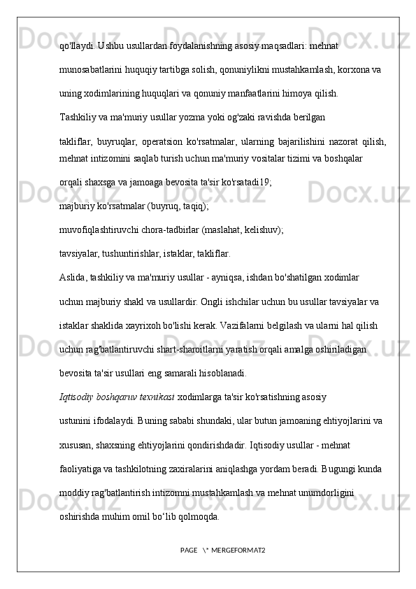 qo'llaydi. Ushbu usullardan foydalanishning asosiy maqsadlari: mehnat 
munosabatlarini huquqiy tartibga solish, qonuniylikni mustahkamlash, korxona va 
uning xodimlarining huquqlari va qonuniy manfaatlarini himoya qilish. 
Tashkiliy va ma'muriy usullar yozma yoki og'zaki ravishda berilgan 
takliflar,   buyruqlar,   operatsion   ko'rsatmalar,   ularning   bajarilishini   nazorat   qilish,
mehnat intizomini saqlab turish uchun ma'muriy vositalar tizimi va boshqalar 
orqali shaxsga va jamoaga bevosita ta'sir ko'rsatadi19; 
majburiy ko'rsatmalar (buyruq, taqiq); 
muvofiqlashtiruvchi chora-tadbirlar (maslahat, kelishuv); 

tavsiyalar, tushuntirishlar, istaklar, takliflar. 

Aslida, tashkiliy va ma'muriy usullar - ayniqsa, ishdan bo'shatilgan xodimlar 
uchun majburiy shakl va usullardir. Ongli ishchilar uchun bu usullar tavsiyalar va 
istaklar shaklida xayrixoh bo'lishi kerak. Vazifalarni belgilash va ularni hal qilish 
uchun rag'batlantiruvchi shart-sharoitlarni yaratish orqali amalga oshiriladigan 
bevosita ta'sir usullari eng samarali hisoblanadi. 
Iqtisodiy boshqaruv texnikasi  xodimlarga ta'sir ko'rsatishning asosiy 
ustunini ifodalaydi. Buning sababi shundaki, ular butun jamoaning ehtiyojlarini va 
xususan, shaxsning ehtiyojlarini qondirishdadir. Iqtisodiy usullar - mehnat 
faoliyatiga va tashkilotning zaxiralarini aniqlashga yordam beradi. Bugungi kunda 
moddiy rag'batlantirish intizomni mustahkamlash va mehnat unumdorligini 
oshirishda muhim omil bo‘lib qolmoqda. 
PAGE   \* MERGEFORMAT2 