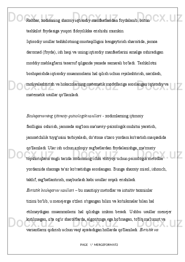Rahbar, xodimning shaxsiy iqtisodiy manfaatlaridan foydalanib, butun 
tashkilot foydasiga yuqori fidoyilikka erishishi mumkin. 
Iqtisodiy usullar tashkilotning mustaqilligini kengaytirish sharoitida, jamoa 
daromad (foyda), ish haqi va uning iqtisodiy manfaatlarini amalga oshiradigan 
moddiy mablag'larni tasarruf qilganda yanada samarali bo'ladi. Tashkilotni 
boshqarishda iqtisodiy muammolarni hal qilish uchun rejalashtirish, narxlash, 
moliyalashtirish va hokazolarning matematik modellariga asoslangan iqtisodiy va 
matematik usullar qo'llaniladi.
Boshqaruvning ijtimoiy-psixologik usullari -  xodimlarning ijtimoiy 
faolligini oshirish, jamoada sog'lom ma'naviy-psixologik muhitni yaratish, 
jamoatchilik tuyg'usini tarbiyalash, do'stona o'zaro yordam ko'rsatish maqsadida 
qo'llaniladi. Ular ish uchun axloqiy rag'batlardan foydalanishga, ma'muriy 
topshiriqlarni ongli tarzda xodimning ichki ehtiyoji uchun psixologik metodlar 
yordamida shaxsga ta'sir ko'rsatishga asoslangan. Bunga shaxsiy misol, ishonch, 
taklif, rag'batlantirish, majburlash kabi usullar orqali erishiladi. 
Evristik boshqaruv usullari –  bu mantiqiy metodlar va intuitiv taxminlar 
tizimi bo'lib, u menejerga o'zlari o'rgangan bilim va ko'nikmalar bilan hal 
etilmaydigan   muammolarni   hal   qilishga   imkon   beradi.   Ushbu   usullar   menejer
kutilmagan, o'ta og'ir sharoitlarda, algoritmga ega bo'lmagan, to'liq ma'lumot va 
variantlarni qidirish uchun vaqt ajratadigan hollarda qo'llaniladi.  Evristik va 
PAGE   \* MERGEFORMAT2 