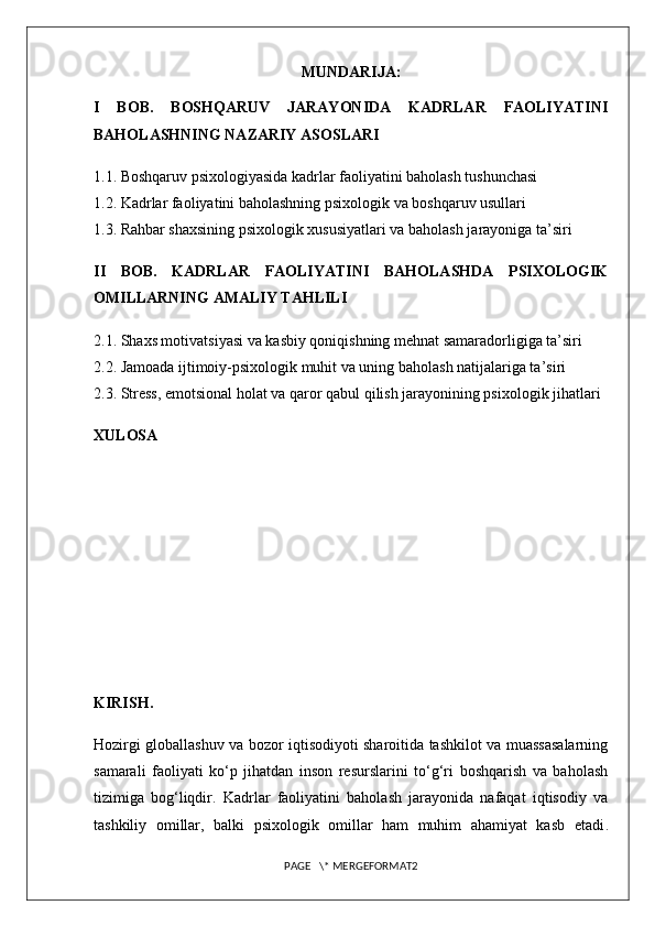 MUNDARIJA:
I   BOB.   BOSHQARUV   JARAYONIDA   KADRLAR   FAOLIYATINI
BAHOLASHNING NAZARIY ASOSLARI
1.1. Boshqaruv psixologiyasida kadrlar faoliyatini baholash tushunchasi
1.2. Kadrlar faoliyatini baholashning psixologik va boshqaruv usullari
1.3. Rahbar shaxsining psixologik xususiyatlari va baholash jarayoniga ta’siri
II   BOB.   KADRLAR   FAOLIYATINI   BAHOLASHDA   PSIXOLOGIK
OMILLARNING AMALIY TAHLILI
2.1. Shaxs motivatsiyasi va kasbiy qoniqishning mehnat samaradorligiga ta’siri
2.2. Jamoada ijtimoiy-psixologik muhit va uning baholash natijalariga ta’siri
2.3. Stress, emotsional holat va qaror qabul qilish jarayonining psixologik jihatlari
XULOSA
KIRISH.
Hozirgi globallashuv va bozor iqtisodiyoti sharoitida tashkilot va muassasalarning
samarali   faoliyati   ko‘p   jihatdan   inson   resurslarini   to‘g‘ri   boshqarish   va   baholash
tizimiga   bog‘liqdir.   Kadrlar   faoliyatini   baholash   jarayonida   nafaqat   iqtisodiy   va
tashkiliy   omillar,   balki   psixologik   omillar   ham   muhim   ahamiyat   kasb   etadi .
PAGE   \* MERGEFORMAT2 