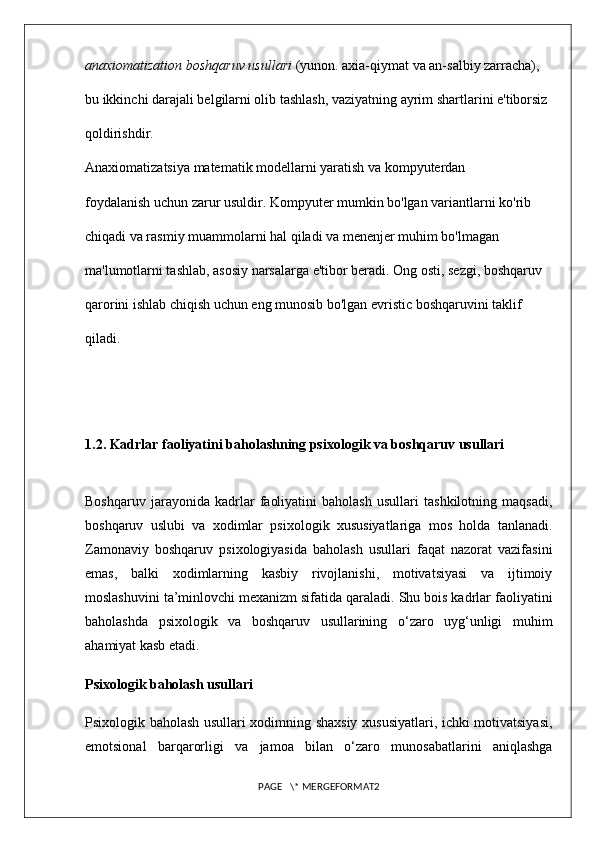 anaxiomatization boshqaruv usullari  (yunon. axia-qiymat va an-salbiy zarracha), 
bu ikkinchi darajali belgilarni olib tashlash, vaziyatning ayrim shartlarini e'tiborsiz 
qoldirishdir . 
Anaxiomatizatsiya matematik modellarni yaratish va kompyuterdan 
foydalanish uchun zarur usuldir. Kompyuter mumkin bo'lgan variantlarni ko'rib 
chiqadi va rasmiy muammolarni hal qiladi va menenjer muhim bo'lmagan 
ma'lumotlarni tashlab, asosiy narsalarga e'tibor beradi. Ong osti, sezgi, boshqaruv 
qarorini ishlab chiqish uchun eng munosib bo'lgan evristic boshqaruvini taklif 
qiladi.
1.2. Kadrlar faoliyatini baholashning psixologik va boshqaruv usullari
Boshqaruv   jarayonida   kadrlar   faoliyatini   baholash   usullari   tashkilotning   maqsadi,
boshqaruv   uslubi   va   xodimlar   psixologik   xususiyatlariga   mos   holda   tanlanadi.
Zamonaviy   boshqaruv   psixologiyasida   baholash   usullari   faqat   nazorat   vazifasini
emas,   balki   xodimlarning   kasbiy   rivojlanishi,   motivatsiyasi   va   ijtimoiy
moslashuvini ta’minlovchi mexanizm sifatida qaraladi. Shu bois kadrlar faoliyatini
baholashda   psixologik   va   boshqaruv   usullarining   o‘zaro   uyg‘unligi   muhim
ahamiyat kasb etadi.
Psixologik baholash usullari
Psixologik baholash usullari xodimning shaxsiy xususiyatlari, ichki motivatsiyasi,
emotsional   barqarorligi   va   jamoa   bilan   o‘zaro   munosabatlarini   aniqlashga
PAGE   \* MERGEFORMAT2 