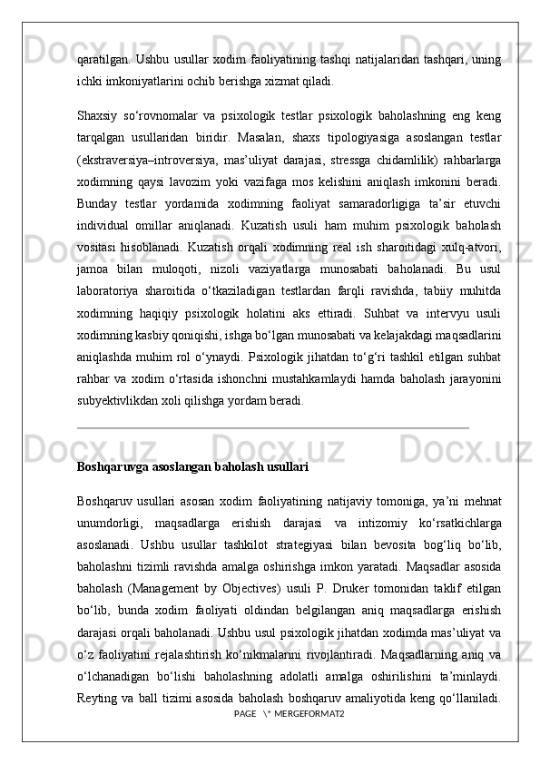 qaratilgan.   Ushbu   usullar   xodim   faoliyatining   tashqi   natijalaridan   tashqari,   uning
ichki imkoniyatlarini ochib berishga xizmat qiladi.
Shaxsiy   so‘rovnomalar   va   psixologik   testlar   psixologik   baholashning   eng   keng
tarqalgan   usullaridan   biridir.   Masalan,   shaxs   tipologiyasiga   asoslangan   testlar
(ekstraversiya–introversiya,   mas’uliyat   darajasi,   stressga   chidamlilik)   rahbarlarga
xodimning   qaysi   lavozim   yoki   vazifaga   mos   kelishini   aniqlash   imkonini   beradi.
Bunday   testlar   yordamida   xodimning   faoliyat   samaradorligiga   ta’sir   etuvchi
individual   omillar   aniqlanadi.   Kuzatish   usuli   ham   muhim   psixologik   baholash
vositasi   hisoblanadi.   Kuzatish   orqali   xodimning   real   ish   sharoitidagi   xulq-atvori,
jamoa   bilan   muloqoti,   nizoli   vaziyatlarga   munosabati   baholanadi.   Bu   usul
laboratoriya   sharoitida   o‘tkaziladigan   testlardan   farqli   ravishda,   tabiiy   muhitda
xodimning   haqiqiy   psixologik   holatini   aks   ettiradi.   Suhbat   va   intervyu   usuli
xodimning kasbiy qoniqishi, ishga bo‘lgan munosabati va kelajakdagi maqsadlarini
aniqlashda   muhim   rol   o‘ynaydi.   Psixologik   jihatdan   to‘g‘ri   tashkil   etilgan   suhbat
rahbar   va   xodim   o‘rtasida   ishonchni   mustahkamlaydi   hamda   baholash   jarayonini
subyektivlikdan xoli qilishga yordam beradi.
Boshqaruvga   asoslangan   baholash   usullari
Boshqaruv   usullari   asosan   xodim   faoliyatining   natijaviy   tomoniga ,   ya ’ ni   mehnat
unumdorligi ,   maqsadlarga   erishish   darajasi   va   intizomiy   ko ‘ rsatkichlarga
asoslanadi .   Ushbu   usullar   tashkilot   strategiyasi   bilan   bevosita   bog ‘ liq   bo ‘ lib ,
baholashni   tizimli   ravishda   amalga   oshirishga   imkon   yaratadi .   Maqsadlar   asosida
baholash   (Management   by   Objectives)   usuli   P.   Druker   tomonidan   taklif   etilgan
bo‘lib,   bunda   xodim   faoliyati   oldindan   belgilangan   aniq   maqsadlarga   erishish
darajasi orqali baholanadi. Ushbu usul psixologik jihatdan xodimda mas’uliyat va
o‘z   faoliyatini   rejalashtirish   ko‘nikmalarini   rivojlantiradi.   Maqsadlarning   aniq   va
o‘lchanadigan   bo‘lishi   baholashning   adolatli   amalga   oshirilishini   ta’minlaydi.
Reyting   va   ball   tizimi   asosida   baholash   boshqaruv   amaliyotida   keng   qo‘llaniladi.
PAGE   \* MERGEFORMAT2 
