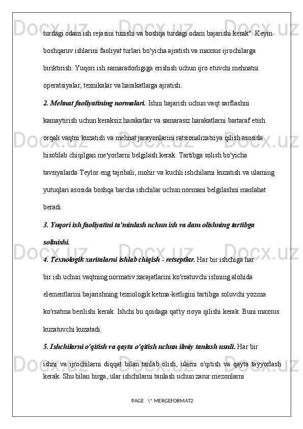 turdagi odam ish rejasini tuzishi va boshqa turdagi odam bajarishi kerak". Keyin 
boshqaruv ishlarini faoliyat turlari bo'yicha ajratish va maxsus ijrochilarga 
biriktirish. Yuqori ish samaradorligiga erishish uchun ijro etuvchi mehnatni 
operatsiyalar, texnikalar va harakatlarga ajratish. 
2. Mehnat faoliyatining normalari.  Ishni bajarish uchun vaqt sarflashni 
kamaytirish uchun keraksiz harakatlar va samarasiz harakatlarni bartaraf etish 
orqali vaqtni kuzatish va mehnat jarayonlarini ratsionalizatsiya qilish asosida 
hisoblab chiqilgan me'yorlarni belgilash kerak. Tartibga solish bo'yicha 
tavsiyalarda Teylor eng tajribali, mohir va kuchli ishchilarni kuzatish va ularning 
yutuqlari asosida boshqa barcha ishchilar uchun normani belgilashni maslahat 
beradi. 
3. Yuqori ish faoliyatini ta'minlash uchun ish va dam olishning tartibga 
solinishi. 
4. Texnologik xaritalarni ishlab chiqish - retseptlar.  Har bir ishchiga har 
bir ish uchun vaqtning normativ xarajatlarini ko'rsatuvchi ishning alohida 
elementlarini bajarishning texnologik ketma-ketligini tartibga soluvchi yozma 
ko'rsatma berilishi kerak. Ishchi bu qoidaga qat'iy rioya qilishi kerak. Buni maxsus 
kuzatuvchi kuzatadi. 
5. Ishchilarni o'qitish va qayta o'qitish uchun ilmiy tanlash usuli .  Har bir 
ishni   va   ijrochilarni   diqqat   bilan   tanlab   olish,   ularni   o'qitish   va   qayta   tayyorlash
kerak. Shu bilan birga, ular ishchilarni tanlash uchun zarur mezonlarni 
PAGE   \* MERGEFORMAT2 