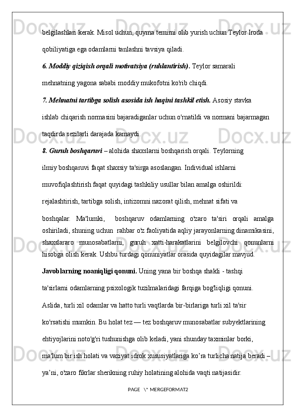 belgilashlari kerak. Misol uchun, quyma temirni olib yurish uchun Teylor Iroda 
qobiliyatiga ega odamlarni tanlashni tavsiya qiladi. 
6. Moddiy qiziqish orqali motivatsiya (ruhlantirish) .  Teylor samarali 
mehnatning yagona sababi moddiy mukofotni ko'rib chiqdi. 
7. Mehnatni tartibga solish asosida ish haqini tashkil etish.  Asosiy stavka 
ishlab chiqarish normasini bajaradiganlar uchun o'rnatildi va normani bajarmagan 
taqdirda sezilarli darajada kamaydi. 
8. Guruh boshqaruvi  – alohida shaxslarni boshqarish orqali. Teylorning 
ilmiy boshqaruvi faqat shaxsiy ta'sirga asoslangan. Individual ishlarni 
muvofiqlashtirish faqat quyidagi tashkiliy usullar bilan amalga oshirildi: 
rejalashtirish, tartibga solish, intizomni nazorat qilish, mehnat sifati va 
boshqalar.   Ma'lumki,     boshqaruv   odamlarning   o'zaro   ta'siri   orqali   amalga
oshiriladi, shuning uchun  rahbar o'z faoliyatida aqliy jarayonlarning dinamikasini,
shaxslararo   munosabatlarni,   guruh   xatti-harakatlarini   belgilovchi   qonunlarni
hisobga olish kerak. Ushbu turdagi qonuniyatlar orasida quyidagilar mavjud. 
Javoblarning noaniqligi qonuni.  Uning yana bir boshqa shakli - tashqi 
ta'sirlarni odamlarning psixologik tuzilmalaridagi farqiga bog'liqligi qonuni. 
Aslida, turli xil odamlar va hatto turli vaqtlarda bir-birlariga turli xil ta'sir 
ko'rsatishi mumkin. Bu holat tez — tez boshqaruv munosabatlar subyektlarining 
ehtiyojlarini noto'g'ri tushunishga olib keladi, yani shunday taxminlar borki, 
ma'lum bir ish holati va vaziyat idrok xususiyatlariga ko’ra turlicha natija beradi – 
ya’ni, o'zaro fikrlar sherikning ruhiy holatining alohida vaqti natijasidir. 
PAGE   \* MERGEFORMAT2 