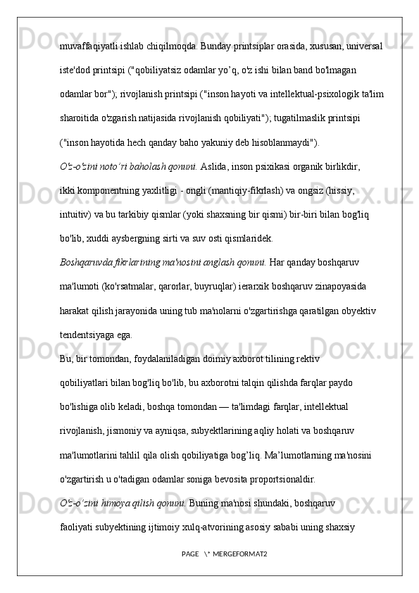 muvaffaqiyatli ishlab chiqilmoqda. Bunday printsiplar orasida, xususan, universal 
iste'dod printsipi ("qobiliyatsiz odamlar yo’q, o'z ishi bilan band bo'lmagan 
odamlar bor"); rivojlanish printsipi ("inson hayoti va intellektual-psixologik ta'lim 
sharoitida o'zgarish natijasida rivojlanish qobiliyati"); tugatilmaslik printsipi 
("inson hayotida hech qanday baho yakuniy deb hisoblanmaydi"). 
O'z-o'zini noto’ri baholash qonuni.  Aslida, inson psixikasi organik birlikdir, 
ikki komponentning yaxlitligi - ongli (mantiqiy-fikrlash) va ongsiz (hissiy, 
intuitiv) va bu tarkibiy qismlar (yoki shaxsning bir qismi) bir-biri bilan bog'liq 
bo'lib, xuddi aysbergning sirti va suv osti qismlaridek. 
Boshqaruvda fikrlarining ma'nosini anglash qonuni.  Har qanday boshqaruv 
ma'lumoti (ko'rsatmalar, qarorlar, buyruqlar) ierarxik boshqaruv zinapoyasida 
harakat qilish jarayonida uning tub ma'nolarni o'zgartirishga qaratilgan obyektiv 
tendentsiyaga ega. 
Bu, bir tomondan, foydalaniladigan doimiy axborot tilining rektiv 
qobiliyatlari bilan bog'liq bo'lib, bu axborotni talqin qilishda farqlar paydo 
bo'lishiga olib keladi, boshqa tomondan — ta'limdagi farqlar, intellektual 
rivojlanish, jismoniy va ayniqsa, subyektlarining aqliy holati va boshqaruv 
ma'lumotlarini tahlil qila olish qobiliyatiga bog’liq. Ma’lumotlarning ma'nosini 
o'zgartirish u o'tadigan odamlar soniga bevosita proportsionaldir. 
O'z-o’zini himoya qilish qonuni.  Buning ma'nosi shundaki, boshqaruv 
faoliyati subyektining ijtimoiy xulq-atvorining asosiy sababi uning shaxsiy 
PAGE   \* MERGEFORMAT2 