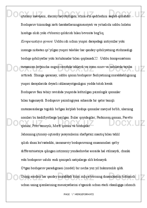 ijtimoiy mavqeini, shaxsiy hayotiyligini, o'zini o'zi qadrlashini saqlab qolishdir. 
Boshqaruv tizimidagi xatti-harakatlarningxususiyati va yo'nalishi ushbu holatni 
hisobga olish yoki e'tiborsiz qoldirish bilan bevosita bog'liq. 
Kompensatsiya qonuni.  Ushbu ish uchun yuqori darajadagi imtiyozlar yoki 
insonga nisbatan qo’yilgan yuqori talablar har qanday qobiliyatning etishmasligi 
boshqa qobiliyatlar yoki ko'nikmalar bilan qoplanadi22 . Ushbu kompensatsion 
mexanizm ko'pincha ongsiz ravishda ishlaydi va inson sinov va xatolarda tajriba 
orttiradi. Shunga qaramay, ushbu qonun boshqaruv faoliyatining murakkabligining
yuqori darajalarida deyarli ishlamayotganligini yodda tutish kerak. 
Boshqaruv fani tabiiy ravishda yuqorida keltirilgan psixologik qonunlar 
bilan tugamaydi. Boshqaruv psixologiyasi sohasida bir qator taniqli 
mutaxassislarga tegishli bo'lgan ko'plab boshqa qonunlar mavjud bo'lib, ularning 
nomlari bu kashfiyotlarga berilgan. Bular quyidagilar; Parkinson qonuni, Paretto 
qonuni, Piter tamoyili, Merfi qonuni va boshqalar. 
Jahonning ijtimoiy-iqtisodiy jarayonlarini shafqatsiz mantiq bilan tahlil 
qilish shuni ko'rsatadiki, zamonaviy boshqaruvning muammolari qat'iy 
differentsiatsiya qilingan intizomiy yondashuvlar asosida hal etilmaydi, chunki 
eski boshqaruv uslubi endi qoniqarli natijalarga olib kelmaydi. 
O'tgan boshqaruv paradigmasi (model) bir necha yuz yil hukmronlik qildi. 
Uning asoslari har qanday murakkab tizim xulq-atvorining dinamikasini tushunish 
uchun uning qismlarining xususiyatlarini o'rganish uchun etarli ekanligiga ishonch 
PAGE   \* MERGEFORMAT2 