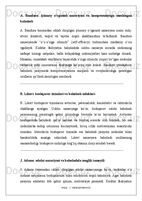 A.   Bandura:   ijtimoiy   o‘rganish   nazariyasi   va   kompetensiyaga   asoslangan
baholash
A.   Bandura   tomonidan   ishlab   chiqilgan   ijtimoiy   o‘rganish   nazariyasi   inson   xulq-
atvori   kuzatish,   taqlid   va   tajriba   orqali   shakllanishini   ta’kidlaydi.   Bandura
nazariyasida   “o‘z-o‘ziga   ishonch”   (self-efficacy)   tushunchasi   markaziy   o‘rin
egallaydi.   Kadrlar   faoliyatini   baholashda   ushbu   nazariya   asosida   xodimning
nafaqat   hozirgi   natijalari,   balki   kelajakdagi   imkoniyatlari   ham   inobatga   olinadi.
Masalan, murakkab vazifalarni bajarishda o‘ziga ishonchi yuqori bo‘lgan xodimlar
rahbarlik   yoki   innovatsion   faoliyatga   ko‘proq   mos   keladi.   Bandura   yondashuvi
baholash   jarayonida   kompetensiyalarni   aniqlash   va   rivojlantirishga   qaratilgan
usullarni qo‘llash zarurligini asoslaydi.
R. Likert: boshqaruv tizimlari va baholash uslublari
R.   Likert   boshqaruv   tizimlarini   avtoritar,   paternalistik,   konsultativ   va   ishtirokchi
shakllarga   ajratgan.   Ushbu   nazariyaga   ko‘ra,   boshqaruv   uslubi   baholash
jarayonining   psixologik   qabul   qilinishiga   bevosita   ta’sir   ko‘rsatadi.   Avtoritar
boshqaruvda   baholash   qat’iy   nazorat   va   buyruq   asosida   olib   boriladi,   bu   esa
xodimlarda   tashqi   intizomni   kuchaytiradi,   biroq   ichki   motivatsiyani   susaytirishi
mumkin.   Ishtirokchi   boshqaruv   tizimida   esa   baholash   jarayoni   xodimlar   bilan
hamkorlikda   amalga   oshiriladi.   Likert   nazariyasi   baholash   usullarining
samaradorligi boshqaruv muhitiga bog‘liq ekanini ilmiy asoslab beradi.
J. Adams: adolat nazariyasi va baholashda tenglik tamoyili
J.   Adams   tomonidan   ishlab   chiqilgan   adolat   nazariyasiga   ko‘ra,   xodimlar   o‘z
mehnat natijalarini boshqalarniki bilan solishtirish orqali baholaydi. Agar baholash
jarayoni   adolatsiz   deb   qabul   qilinsa,   motivatsiya   pasayadi.   Kadrlar   faoliyatini
PAGE   \* MERGEFORMAT2 