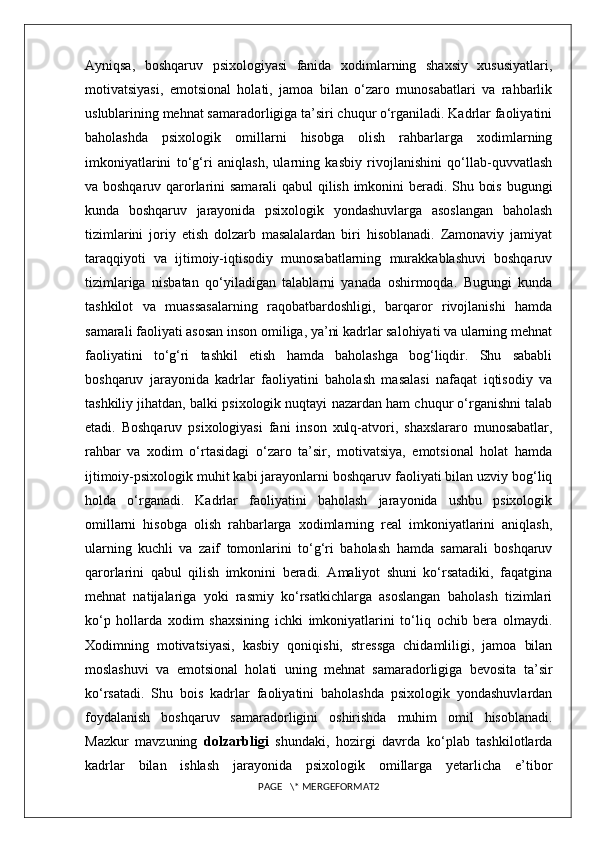 Ayniqsa,   boshqaruv   psixologiyasi   fanida   xodimlarning   shaxsiy   xususiyatlari,
motivatsiyasi,   emotsional   holati,   jamoa   bilan   o‘zaro   munosabatlari   va   rahbarlik
uslublarining mehnat samaradorligiga ta’siri chuqur o‘rganiladi. Kadrlar faoliyatini
baholashda   psixologik   omillarni   hisobga   olish   rahbarlarga   xodimlarning
imkoniyatlarini   to‘g‘ri   aniqlash,   ularning   kasbiy   rivojlanishini   qo‘llab-quvvatlash
va boshqaruv qarorlarini samarali qabul qilish imkonini beradi. Shu bois bugungi
kunda   boshqaruv   jarayonida   psixologik   yondashuvlarga   asoslangan   baholash
tizimlarini   joriy   etish   dolzarb   masalalardan   biri   hisoblanadi.   Zamonaviy   jamiyat
taraqqiyoti   va   ijtimoiy-iqtisodiy   munosabatlarning   murakkablashuvi   boshqaruv
tizimlariga   nisbatan   qo‘yiladigan   talablarni   yanada   oshirmoqda.   Bugungi   kunda
tashkilot   va   muassasalarning   raqobatbardoshligi,   barqaror   rivojlanishi   hamda
samarali faoliyati asosan inson omiliga, ya’ni kadrlar salohiyati va ularning mehnat
faoliyatini   to‘g‘ri   tashkil   etish   hamda   baholashga   bog‘liqdir.   Shu   sababli
boshqaruv   jarayonida   kadrlar   faoliyatini   baholash   masalasi   nafaqat   iqtisodiy   va
tashkiliy jihatdan, balki psixologik nuqtayi nazardan ham chuqur o‘rganishni talab
etadi.   Boshqaruv   psixologiyasi   fani   inson   xulq-atvori,   shaxslararo   munosabatlar,
rahbar   va   xodim   o‘rtasidagi   o‘zaro   ta’sir,   motivatsiya,   emotsional   holat   hamda
ijtimoiy-psixologik muhit kabi jarayonlarni boshqaruv faoliyati bilan uzviy bog‘liq
holda   o‘rganadi.   Kadrlar   faoliyatini   baholash   jarayonida   ushbu   psixologik
omillarni   hisobga   olish   rahbarlarga   xodimlarning   real   imkoniyatlarini   aniqlash,
ularning   kuchli   va   zaif   tomonlarini   to‘g‘ri   baholash   hamda   samarali   boshqaruv
qarorlarini   qabul   qilish   imkonini   beradi.   Amaliyot   shuni   ko‘rsatadiki,   faqatgina
mehnat   natijalariga   yoki   rasmiy   ko‘rsatkichlarga   asoslangan   baholash   tizimlari
ko‘p   hollarda   xodim   shaxsining   ichki   imkoniyatlarini   to‘liq   ochib   bera   olmaydi.
Xodimning   motivatsiyasi,   kasbiy   qoniqishi,   stressga   chidamliligi,   jamoa   bilan
moslashuvi   va   emotsional   holati   uning   mehnat   samaradorligiga   bevosita   ta’sir
ko‘rsatadi.   Shu   bois   kadrlar   faoliyatini   baholashda   psixologik   yondashuvlardan
foydalanish   boshqaruv   samaradorligini   oshirishda   muhim   omil   hisoblanadi.
Mazkur   mavzuning   dolzarbligi   shundaki,   hozirgi   davrda   ko‘plab   tashkilotlarda
kadrlar   bilan   ishlash   jarayonida   psixologik   omillarga   yetarlicha   e’tibor
PAGE   \* MERGEFORMAT2 