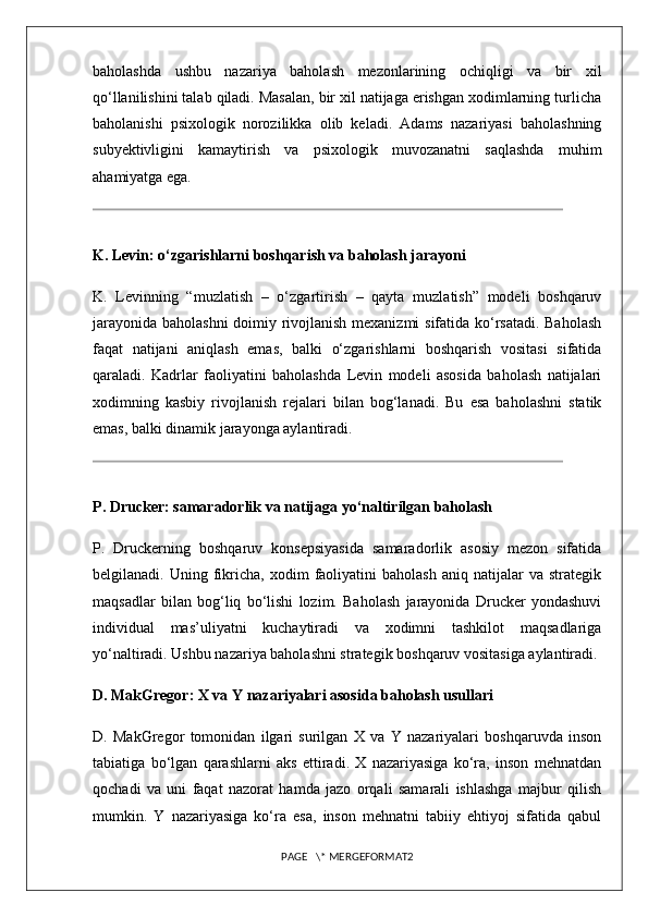 baholashda   ushbu   nazariya   baholash   mezonlarining   ochiqligi   va   bir   xil
qo‘llanilishini talab qiladi. Masalan, bir xil natijaga erishgan xodimlarning turlicha
baholanishi   psixologik   norozilikka   olib   keladi.   Adams   nazariyasi   baholashning
subyektivligini   kamaytirish   va   psixologik   muvozanatni   saqlashda   muhim
ahamiyatga ega.
K. Levin: o‘zgarishlarni boshqarish va baholash jarayoni
K.   Levinning   “muzlatish   –   o‘zgartirish   –   qayta   muzlatish”   modeli   boshqaruv
jarayonida baholashni  doimiy rivojlanish mexanizmi sifatida ko‘rsatadi. Baholash
faqat   natijani   aniqlash   emas,   balki   o‘zgarishlarni   boshqarish   vositasi   sifatida
qaraladi.   Kadrlar   faoliyatini   baholashda   Levin   modeli   asosida   baholash   natijalari
xodimning   kasbiy   rivojlanish   rejalari   bilan   bog‘lanadi.   Bu   esa   baholashni   statik
emas, balki dinamik jarayonga aylantiradi.
P. Drucker: samaradorlik va natijaga yo‘naltirilgan baholash
P.   Druckerning   boshqaruv   konsepsiyasida   samaradorlik   asosiy   mezon   sifatida
belgilanadi.  Uning   fikricha,   xodim   faoliyatini   baholash   aniq   natijalar   va   strategik
maqsadlar   bilan   bog‘liq   bo‘lishi   lozim.   Baholash   jarayonida   Drucker   yondashuvi
individual   mas’uliyatni   kuchaytiradi   va   xodimni   tashkilot   maqsadlariga
yo‘naltiradi. Ushbu nazariya baholashni strategik boshqaruv vositasiga aylantiradi.
D. MakGregor: X va Y nazariyalari asosida baholash usullari
D.   MakGregor   tomonidan   ilgari   surilgan   X   va   Y   nazariyalari   boshqaruvda   inson
tabiatiga   bo‘lgan   qarashlarni   aks   ettiradi.   X   nazariyasiga   ko‘ra,   inson   mehnatdan
qochadi   va   uni   faqat   nazorat   hamda   jazo   orqali   samarali   ishlashga   majbur   qilish
mumkin.   Y   nazariyasiga   ko‘ra   esa,   inson   mehnatni   tabiiy   ehtiyoj   sifatida   qabul
PAGE   \* MERGEFORMAT2 