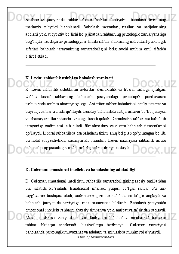 Boshqaruv   jarayonida   rahbar   shaxsi   kadrlar   faoliyatini   baholash   tizimining
markaziy   subyekti   hisoblanadi.   Baholash   mezonlari,   usullari   va   natijalarining
adolatli yoki subyektiv bo‘lishi ko‘p jihatdan rahbarning psixologik xususiyatlariga
bog‘liqdir. Boshqaruv psixologiyasi fanida rahbar shaxsining individual-psixologik
sifatlari   baholash   jarayonining   samaradorligini   belgilovchi   muhim   omil   sifatida
e’tirof etiladi.
K. Levin: rahbarlik uslubi va baholash xarakteri
K.   Levin   rahbarlik   uslublarini   avtoritar,   demokratik   va   liberal   turlarga   ajratgan.
Ushbu   tasnif   rahbarning   baholash   jarayonidagi   psixologik   pozitsiyasini
tushunishda muhim ahamiyatga ega. Avtoritar rahbar baholashni qat’iy nazorat va
buyruq vositasi sifatida qo‘llaydi. Bunday baholashda natija ustuvor bo‘lib, jarayon
va shaxsiy omillar ikkinchi darajaga tushib qoladi. Demokratik rahbar esa baholash
jarayoniga  xodimlarni  jalb qiladi, fikr  almashuv  va o‘zaro baholash  elementlarini
qo‘llaydi. Liberal rahbarlikda esa baholash tizimi aniq belgilab qo‘yilmagan bo‘lib,
bu   holat   subyektivlikni   kuchaytirishi   mumkin.   Levin   nazariyasi   rahbarlik   uslubi
baholashning psixologik muhitini belgilashini ilmiy asoslaydi.
D. Goleman: emotsional intellekt va baholashning adolatliligi
D. Goleman emotsional intellektni rahbarlik samaradorligining asosiy omillaridan
biri   sifatida   ko‘rsatadi.   Emotsional   intellekt   yuqori   bo‘lgan   rahbar   o‘z   his-
tuyg‘ularini   boshqara   oladi,   xodimlarning   emotsional   holatini   to‘g‘ri   anglaydi   va
baholash   jarayonida   vaziyatga   mos   munosabat   bildiradi.   Baholash   jarayonida
emotsional intellekt rahbarni shaxsiy simpatiya yoki antipatiya ta’siridan saqlaydi.
Masalan,   stressli   vaziyatda   xodim   faoliyatini   baholashda   emotsional   barqaror
rahbar   faktlarga   asoslanadi,   hissiyotlarga   berilmaydi.   Goleman   nazariyasi
baholashda psixologik muvozanat va adolatni ta’minlashda muhim rol o‘ynaydi.
PAGE   \* MERGEFORMAT2 