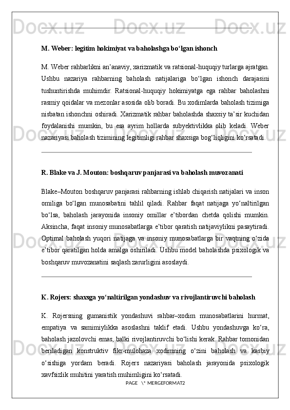 M. Weber: legitim hokimiyat va baholashga bo‘lgan ishonch
M. Weber rahbarlikni an’anaviy, xarizmatik va ratsional-huquqiy turlarga ajratgan.
Ushbu   nazariya   rahbarning   baholash   natijalariga   bo‘lgan   ishonch   darajasini
tushuntirishda   muhimdir.   Ratsional-huquqiy   hokimiyatga   ega   rahbar   baholashni
rasmiy qoidalar va mezonlar asosida olib boradi. Bu xodimlarda baholash tizimiga
nisbatan ishonchni oshiradi. Xarizmatik rahbar baholashda shaxsiy ta’sir kuchidan
foydalanishi   mumkin,   bu   esa   ayrim   hollarda   subyektivlikka   olib   keladi.   Weber
nazariyasi baholash tizimining legitimligi rahbar shaxsiga bog‘liqligini ko‘rsatadi.
R. Blake va J. Mouton: boshqaruv panjarasi va baholash muvozanati
Blake–Mouton boshqaruv panjarasi rahbarning ishlab chiqarish natijalari va inson
omiliga   bo‘lgan   munosabatini   tahlil   qiladi.   Rahbar   faqat   natijaga   yo‘naltirilgan
bo‘lsa,   baholash   jarayonida   insoniy   omillar   e’tibordan   chetda   qolishi   mumkin.
Aksincha, faqat insoniy munosabatlarga e’tibor qaratish natijaviylikni pasaytiradi.
Optimal   baholash   yuqori   natijaga   va   insoniy   munosabatlarga   bir   vaqtning   o‘zida
e’tibor qaratilgan holda amalga oshiriladi. Ushbu model baholashda psixologik va
boshqaruv muvozanatini saqlash zarurligini asoslaydi.
K. Rojers: shaxsga yo‘naltirilgan yondashuv va rivojlantiruvchi baholash
K.   Rojersning   gumanistik   yondashuvi   rahbar–xodim   munosabatlarini   hurmat,
empatiya   va   samimiylikka   asoslashni   taklif   etadi.   Ushbu   yondashuvga   ko‘ra,
baholash jazolovchi emas, balki rivojlantiruvchi bo‘lishi kerak. Rahbar tomonidan
beriladigan   konstruktiv   fikr-mulohaza   xodimning   o‘zini   baholash   va   kasbiy
o‘sishiga   yordam   beradi.   Rojers   nazariyasi   baholash   jarayonida   psixologik
xavfsizlik muhitini yaratish muhimligini ko‘rsatadi.
PAGE   \* MERGEFORMAT2 