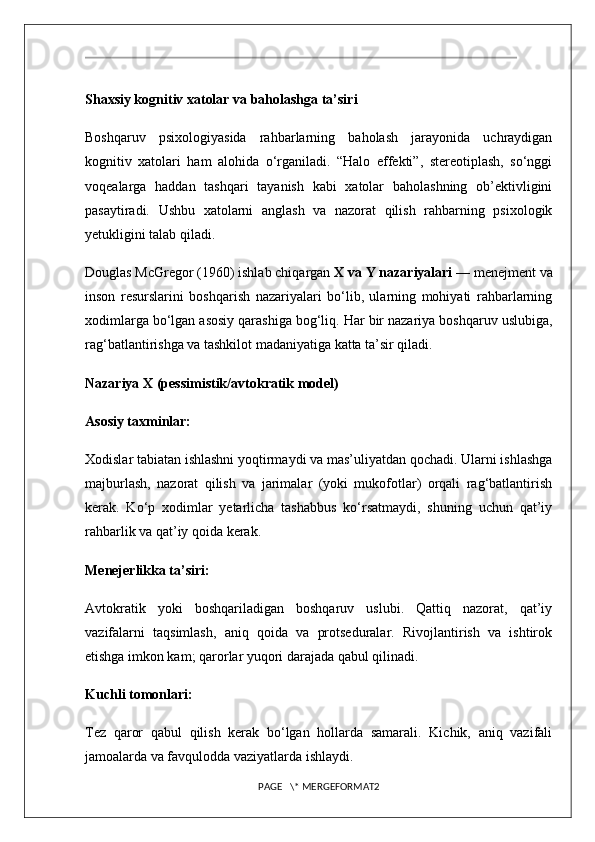 Shaxsiy kognitiv xatolar va baholashga ta’siri
Boshqaruv   psixologiyasida   rahbarlarning   baholash   jarayonida   uchraydigan
kognitiv   xatolari   ham   alohida   o‘rganiladi.   “Halo   effekti”,   stereotiplash,   so‘nggi
voqealarga   haddan   tashqari   tayanish   kabi   xatolar   baholashning   ob’ektivligini
pasaytiradi.   Ushbu   xatolarni   anglash   va   nazorat   qilish   rahbarning   psixologik
yetukligini talab qiladi.
Douglas McGregor (1960) ishlab chiqargan  X va Y nazariyalari  — menejment va
inson   resurslarini   boshqarish   nazariyalari   bo‘lib,   ularning   mohiyati   rahbarlarning
xodimlarga bo‘lgan asosiy qarashiga bog‘liq. Har bir nazariya boshqaruv uslubiga,
rag‘batlantirishga va tashkilot madaniyatiga katta ta’sir qiladi.
Nazariya X (pessimistik/avtokratik model)
Asosiy taxminlar:
Xodislar tabiatan ishlashni yoqtirmaydi va mas’uliyatdan qochadi. Ularni ishlashga
majburlash,   nazorat   qilish   va   jarimalar   (yoki   mukofotlar)   orqali   rag‘batlantirish
kerak.   Ko‘p   xodimlar   yetarlicha   tashabbus   ko‘rsatmaydi,   shuning   uchun   qat’iy
rahbarlik va qat’iy qoida kerak.
Menejerlikka ta’siri:
Avtokratik   yoki   boshqariladigan   boshqaruv   uslubi.   Qattiq   nazorat,   qat’iy
vazifalarni   taqsimlash,   aniq   qoida   va   protseduralar.   Rivojlantirish   va   ishtirok
etishga imkon kam; qarorlar yuqori darajada qabul qilinadi.
Kuchli tomonlari:
Tez   qaror   qabul   qilish   kerak   bo‘lgan   hollarda   samarali.   Kichik,   aniq   vazifali
jamoalarda va favqulodda vaziyatlarda ishlaydi.
PAGE   \* MERGEFORMAT2 