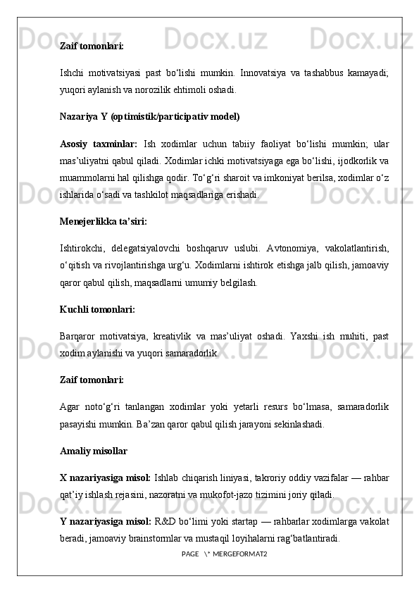 Zaif tomonlari:
Ishchi   motivatsiyasi   past   bo‘lishi   mumkin.   Innovatsiya   va   tashabbus   kamayadi;
yuqori aylanish va norozilik ehtimoli oshadi.
Nazariya Y (optimistik/participativ model)
Asosiy   taxminlar:   Ish   xodimlar   uchun   tabiiy   faoliyat   bo‘lishi   mumkin;   ular
mas’uliyatni qabul qiladi. Xodimlar ichki motivatsiyaga ega bo‘lishi, ijodkorlik va
muammolarni hal qilishga qodir. To‘g‘ri sharoit va imkoniyat berilsa, xodimlar o‘z
ishlarida o‘sadi va tashkilot maqsadlariga erishadi.
Menejerlikka ta’siri:
Ishtirokchi,   delegatsiyalovchi   boshqaruv   uslubi.   Avtonomiya,   vakolatlantirish,
o‘qitish va rivojlantirishga urg‘u. Xodimlarni ishtirok etishga jalb qilish, jamoaviy
qaror qabul qilish, maqsadlarni umumiy belgilash.
Kuchli tomonlari:
Barqaror   motivatsiya,   kreativlik   va   mas’uliyat   oshadi.   Yaxshi   ish   muhiti,   past
xodim aylanishi va yuqori samaradorlik.
Zaif tomonlari:
Agar   noto‘g‘ri   tanlangan   xodimlar   yoki   yetarli   resurs   bo‘lmasa,   samaradorlik
pasayishi mumkin. Ba’zan qaror qabul qilish jarayoni sekinlashadi.
Amaliy misollar
X nazariyasiga misol:  Ishlab chiqarish liniyasi, takroriy oddiy vazifalar — rahbar
qat’iy ishlash rejasini, nazoratni va mukofot-jazo tizimini joriy qiladi.
Y nazariyasiga misol:  R&D bo‘limi yoki startap — rahbarlar xodimlarga vakolat
beradi, jamoaviy brainstormlar va mustaqil loyihalarni rag‘batlantiradi.
PAGE   \* MERGEFORMAT2 
