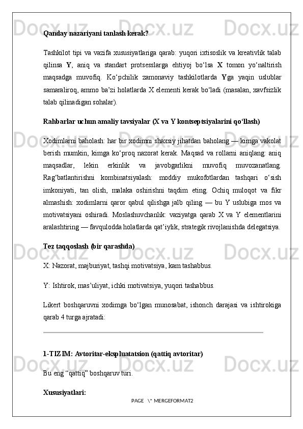 Qanday nazariyani tanlash kerak?
Tashkilot  tipi va vazifa xususiyatlariga qarab: yuqori ixtisoslik va kreativlik talab
qilinsa   Y ,   aniq   va   standart   protsesslarga   ehtiyoj   bo‘lsa   X   tomon   yo‘naltirish
maqsadga   muvofiq.   Ko‘pchilik   zamonaviy   tashkilotlarda   Y ga   yaqin   uslublar
samaraliroq, ammo ba’zi holatlarda X elementi kerak bo‘ladi (masalan, xavfsizlik
talab qilinadigan sohalar).
Rahbarlar uchun amaliy tavsiyalar (X va Y kontseptsiyalarini qo‘llash)
Xodimlarni baholash: har bir xodimni shaxsiy jihatdan baholang — kimga vakolat
berish   mumkin,   kimga   ko‘proq   nazorat   kerak.   Maqsad   va   rollarni   aniqlang:   aniq
maqsadlar,   lekin   erkinlik   va   javobgarlikni   muvofiq   muvozanatlang.
Rag‘batlantirishni   kombinatsiyalash:   moddiy   mukofotlardan   tashqari   o‘sish
imkoniyati,   tan   olish,   malaka   oshirishni   taqdim   eting.   Ochiq   muloqot   va   fikr
almashish:   xodimlarni   qaror   qabul   qilishga   jalb   qiling   —   bu   Y   uslubiga   mos   va
motivatsiyani   oshiradi.   Moslashuvchanlik:   vaziyatga   qarab   X   va   Y   elementlarini
aralashtiring — favqulodda holatlarda qat’iylik, strategik rivojlanishda delegatsiya.
Tez taqqoslash (bir qarashda)
X: Nazorat, majburiyat, tashqi motivatsiya, kam tashabbus.
Y: Ishtirok, mas’uliyat, ichki motivatsiya, yuqori tashabbus.
Likert   boshqaruvni   xodimga   bo‘lgan   munosabat,   ishonch   darajasi   va   ishtirokiga
qarab 4 turga ajratadi:
1-TIZIM: Avtoritar-ekspluatatsion (qattiq avtoritar)
Bu eng “qattiq” boshqaruv turi.
Xususiyatlari:
PAGE   \* MERGEFORMAT2 