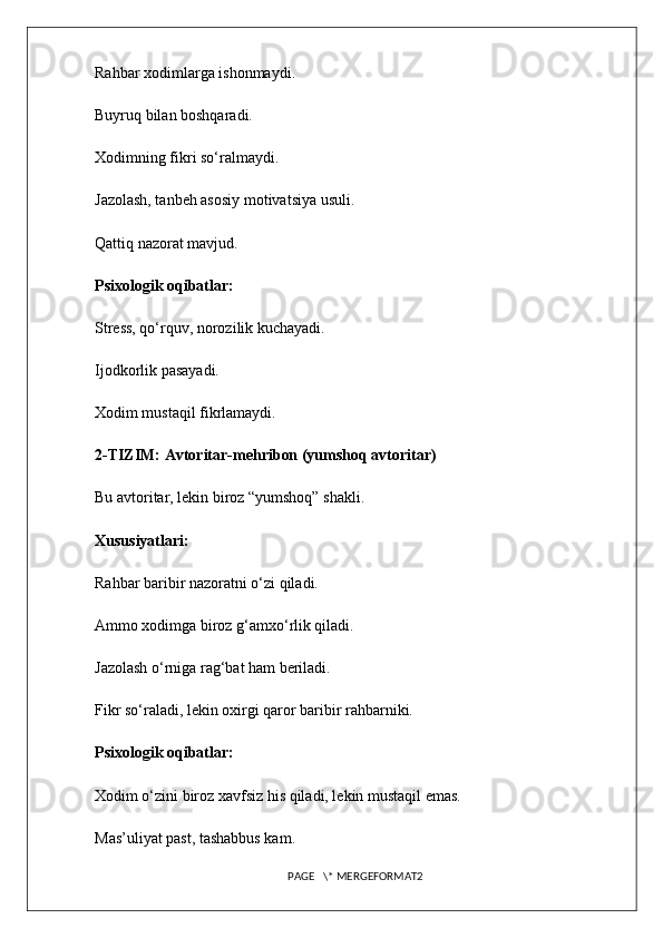 Rahbar xodimlarga ishonmaydi.
Buyruq bilan boshqaradi.
Xodimning fikri so‘ralmaydi.
Jazolash, tanbeh asosiy motivatsiya usuli.
Qattiq nazorat mavjud.
Psixologik oqibatlar:
Stress, qo‘rquv, norozilik kuchayadi.
Ijodkorlik pasayadi.
Xodim mustaqil fikrlamaydi.
2-TIZIM: Avtoritar-mehribon (yumshoq avtoritar)
Bu avtoritar, lekin biroz “yumshoq” shakli.
Xususiyatlari:
Rahbar baribir nazoratni o‘zi qiladi.
Ammo xodimga biroz g‘amxo‘rlik qiladi.
Jazolash o‘rniga rag‘bat ham beriladi.
Fikr so‘raladi, lekin oxirgi qaror baribir rahbarniki.
Psixologik oqibatlar:
Xodim o‘zini biroz xavfsiz his qiladi, lekin mustaqil emas.
Mas’uliyat past, tashabbus kam.
PAGE   \* MERGEFORMAT2 