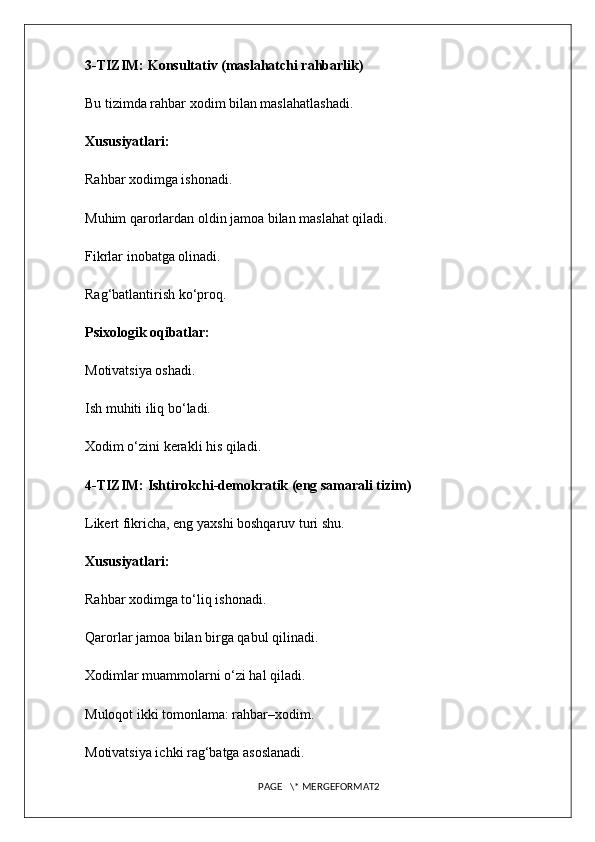 3-TIZIM: Konsultativ (maslahatchi rahbarlik)
Bu tizimda rahbar xodim bilan maslahatlashadi.
Xususiyatlari:
Rahbar xodimga ishonadi.
Muhim qarorlardan oldin jamoa bilan maslahat qiladi.
Fikrlar inobatga olinadi.
Rag‘batlantirish ko‘proq.
Psixologik oqibatlar:
Motivatsiya oshadi.
Ish muhiti iliq bo‘ladi.
Xodim o‘zini kerakli his qiladi.
4-TIZIM: Ishtirokchi-demokratik (eng samarali tizim)
Likert fikricha, eng yaxshi boshqaruv turi shu.
Xususiyatlari:
Rahbar xodimga to‘liq ishonadi.
Qarorlar jamoa bilan birga qabul qilinadi.
Xodimlar muammolarni o‘zi hal qiladi.
Muloqot ikki tomonlama: rahbar–xodim.
Motivatsiya ichki rag‘batga asoslanadi.
PAGE   \* MERGEFORMAT2 