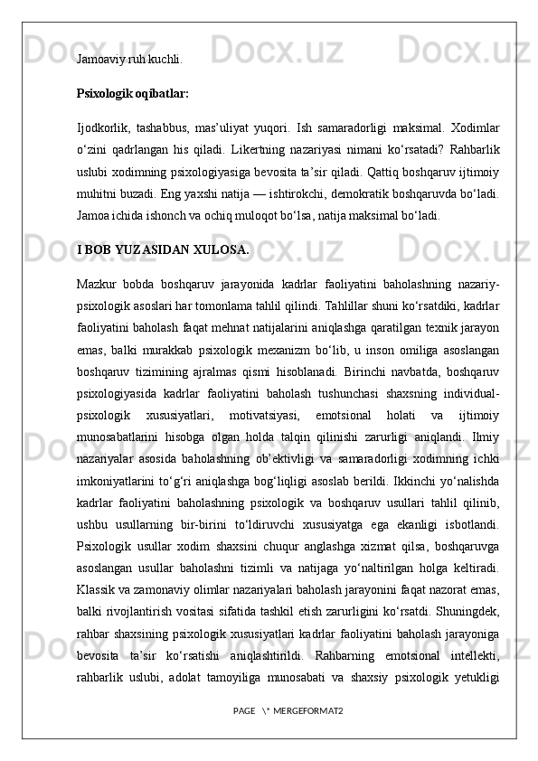 Jamoaviy ruh kuchli.
Psixologik oqibatlar:
Ijodkorlik,   tashabbus,   mas’uliyat   yuqori.   Ish   samaradorligi   maksimal.   Xodimlar
o‘zini   qadrlangan   his   qiladi.   Likertning   nazariyasi   nimani   ko‘rsatadi?   Rahbarlik
uslubi xodimning psixologiyasiga bevosita ta’sir qiladi. Qattiq boshqaruv ijtimoiy
muhitni buzadi. Eng yaxshi natija — ishtirokchi, demokratik boshqaruvda bo‘ladi.
Jamoa ichida ishonch va ochiq muloqot bo‘lsa, natija maksimal bo‘ladi. 
I BOB YUZASIDAN XULOSA.
Mazkur   bobda   boshqaruv   jarayonida   kadrlar   faoliyatini   baholashning   nazariy-
psixologik asoslari har tomonlama tahlil qilindi. Tahlillar shuni ko‘rsatdiki, kadrlar
faoliyatini baholash faqat mehnat natijalarini aniqlashga qaratilgan texnik jarayon
emas,   balki   murakkab   psixologik   mexanizm   bo‘lib,   u   inson   omiliga   asoslangan
boshqaruv   tizimining   ajralmas   qismi   hisoblanadi.   Birinchi   navbatda,   boshqaruv
psixologiyasida   kadrlar   faoliyatini   baholash   tushunchasi   shaxsning   individual-
psixologik   xususiyatlari,   motivatsiyasi,   emotsional   holati   va   ijtimoiy
munosabatlarini   hisobga   olgan   holda   talqin   qilinishi   zarurligi   aniqlandi.   Ilmiy
nazariyalar   asosida   baholashning   ob’ektivligi   va   samaradorligi   xodimning   ichki
imkoniyatlarini to‘g‘ri aniqlashga bog‘liqligi asoslab berildi. Ikkinchi yo‘nalishda
kadrlar   faoliyatini   baholashning   psixologik   va   boshqaruv   usullari   tahlil   qilinib,
ushbu   usullarning   bir-birini   to‘ldiruvchi   xususiyatga   ega   ekanligi   isbotlandi.
Psixologik   usullar   xodim   shaxsini   chuqur   anglashga   xizmat   qilsa,   boshqaruvga
asoslangan   usullar   baholashni   tizimli   va   natijaga   yo‘naltirilgan   holga   keltiradi.
Klassik va zamonaviy olimlar nazariyalari baholash jarayonini faqat nazorat emas,
balki rivojlantirish vositasi  sifatida tashkil  etish zarurligini ko‘rsatdi. Shuningdek,
rahbar   shaxsining   psixologik   xususiyatlari   kadrlar   faoliyatini   baholash   jarayoniga
bevosita   ta’sir   ko‘rsatishi   aniqlashtirildi.   Rahbarning   emotsional   intellekti,
rahbarlik   uslubi,   adolat   tamoyiliga   munosabati   va   shaxsiy   psixologik   yetukligi
PAGE   \* MERGEFORMAT2 