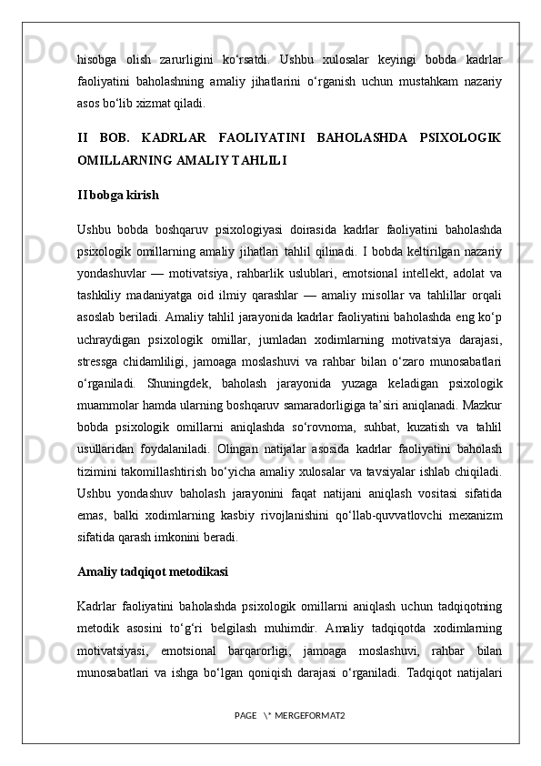 hisobga   olish   zarurligini   ko‘rsatdi.   Ushbu   xulosalar   keyingi   bobda   kadrlar
faoliyatini   baholashning   amaliy   jihatlarini   o‘rganish   uchun   mustahkam   nazariy
asos bo‘lib xizmat qiladi.
II   BOB.   KADRLAR   FAOLIYATINI   BAHOLASHDA   PSIXOLOGIK
OMILLARNING AMALIY TAHLILI
II bobga kirish
Ushbu   bobda   boshqaruv   psixologiyasi   doirasida   kadrlar   faoliyatini   baholashda
psixologik   omillarning   amaliy   jihatlari   tahlil   qilinadi.   I   bobda   keltirilgan   nazariy
yondashuvlar   —   motivatsiya,   rahbarlik   uslublari,   emotsional   intellekt,   adolat   va
tashkiliy   madaniyatga   oid   ilmiy   qarashlar   —   amaliy   misollar   va   tahlillar   orqali
asoslab  beriladi. Amaliy tahlil  jarayonida kadrlar  faoliyatini  baholashda  eng ko‘p
uchraydigan   psixologik   omillar,   jumladan   xodimlarning   motivatsiya   darajasi,
stressga   chidamliligi,   jamoaga   moslashuvi   va   rahbar   bilan   o‘zaro   munosabatlari
o‘rganiladi.   Shuningdek,   baholash   jarayonida   yuzaga   keladigan   psixologik
muammolar hamda ularning boshqaruv samaradorligiga ta’siri aniqlanadi. Mazkur
bobda   psixologik   omillarni   aniqlashda   so‘rovnoma,   suhbat,   kuzatish   va   tahlil
usullaridan   foydalaniladi.   Olingan   natijalar   asosida   kadrlar   faoliyatini   baholash
tizimini takomillashtirish bo‘yicha amaliy xulosalar va tavsiyalar ishlab chiqiladi.
Ushbu   yondashuv   baholash   jarayonini   faqat   natijani   aniqlash   vositasi   sifatida
emas,   balki   xodimlarning   kasbiy   rivojlanishini   qo‘llab-quvvatlovchi   mexanizm
sifatida qarash imkonini beradi. 
Amaliy tadqiqot metodikasi
Kadrlar   faoliyatini   baholashda   psixologik   omillarni   aniqlash   uchun   tadqiqotning
metodik   asosini   to‘g‘ri   belgilash   muhimdir.   Amaliy   tadqiqotda   xodimlarning
motivatsiyasi,   emotsional   barqarorligi,   jamoaga   moslashuvi,   rahbar   bilan
munosabatlari   va   ishga   bo‘lgan   qoniqish   darajasi   o‘rganiladi.   Tadqiqot   natijalari
PAGE   \* MERGEFORMAT2 