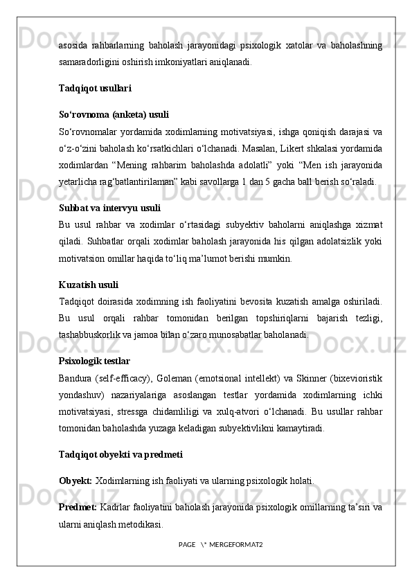 asosida   rahbarlarning   baholash   jarayonidagi   psixologik   xatolar   va   baholashning
samaradorligini oshirish imkoniyatlari aniqlanadi.
Tadqiqot usullari
So‘rovnoma (anketa) usuli
So‘rovnomalar   yordamida   xodimlarning   motivatsiyasi,   ishga   qoniqish   darajasi   va
o‘z-o‘zini baholash ko‘rsatkichlari o‘lchanadi. Masalan, Likert shkalasi yordamida
xodimlardan   “Mening   rahbarim   baholashda   adolatli”   yoki   “Men   ish   jarayonida
yetarlicha rag‘batlantirilaman” kabi savollarga 1 dan 5 gacha ball berish so‘raladi.
Suhbat va intervyu usuli
Bu   usul   rahbar   va   xodimlar   o‘rtasidagi   subyektiv   baholarni   aniqlashga   xizmat
qiladi.   Suhbatlar   orqali   xodimlar   baholash   jarayonida   his   qilgan   adolatsizlik   yoki
motivatsion omillar haqida to‘liq ma’lumot berishi mumkin.
Kuzatish usuli
Tadqiqot   doirasida   xodimning   ish   faoliyatini   bevosita   kuzatish   amalga   oshiriladi.
Bu   usul   orqali   rahbar   tomonidan   berilgan   topshiriqlarni   bajarish   tezligi,
tashabbuskorlik va jamoa bilan o‘zaro munosabatlar baholanadi.
Psixologik testlar
Bandura   (self-efficacy),   Goleman   (emotsional   intellekt)   va   Skinner   (bixevioristik
yondashuv)   nazariyalariga   asoslangan   testlar   yordamida   xodimlarning   ichki
motivatsiyasi,   stressga   chidamliligi   va   xulq-atvori   o‘lchanadi.   Bu   usullar   rahbar
tomonidan baholashda yuzaga keladigan subyektivlikni kamaytiradi.
Tadqiqot obyekti va predmeti
Obyekt:  Xodimlarning ish faoliyati va ularning psixologik holati.
Predmet:  Kadrlar faoliyatini baholash jarayonida psixologik omillarning ta’siri va
ularni aniqlash metodikasi. 
PAGE   \* MERGEFORMAT2 