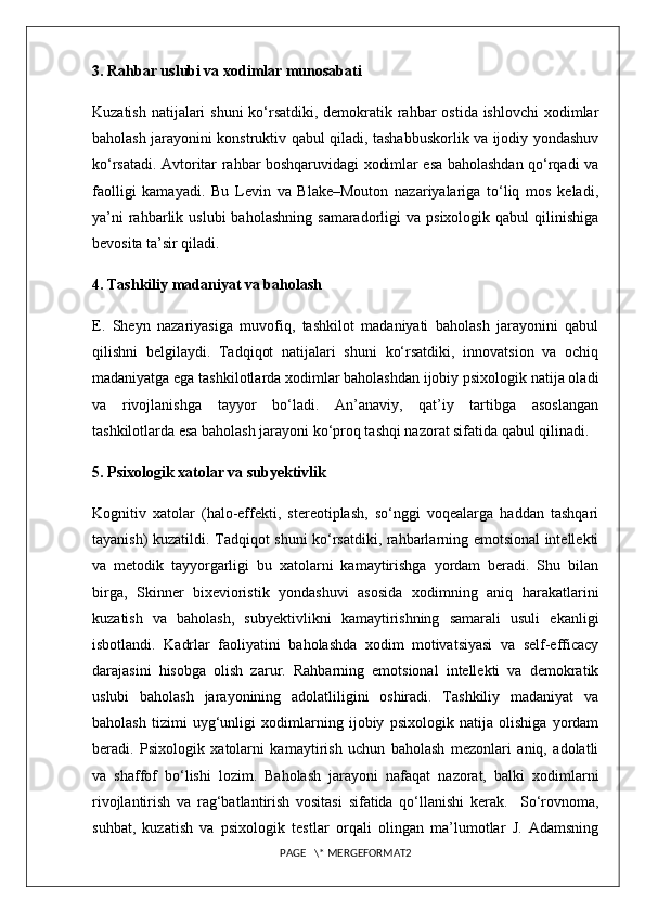 3. Rahbar uslubi va xodimlar munosabati
Kuzatish natijalari shuni  ko‘rsatdiki, demokratik rahbar ostida ishlovchi  xodimlar
baholash jarayonini konstruktiv qabul qiladi, tashabbuskorlik va ijodiy yondashuv
ko‘rsatadi. Avtoritar rahbar boshqaruvidagi xodimlar esa baholashdan qo‘rqadi va
faolligi   kamayadi.   Bu   Levin   va   Blake–Mouton   nazariyalariga   to‘liq   mos   keladi,
ya’ni  rahbarlik  uslubi  baholashning   samaradorligi   va  psixologik  qabul  qilinishiga
bevosita ta’sir qiladi.
4. Tashkiliy madaniyat va baholash
E.   Sheyn   nazariyasiga   muvofiq,   tashkilot   madaniyati   baholash   jarayonini   qabul
qilishni   belgilaydi.   Tadqiqot   natijalari   shuni   ko‘rsatdiki,   innovatsion   va   ochiq
madaniyatga ega tashkilotlarda xodimlar baholashdan ijobiy psixologik natija oladi
va   rivojlanishga   tayyor   bo‘ladi.   An’anaviy,   qat’iy   tartibga   asoslangan
tashkilotlarda esa baholash jarayoni ko‘proq tashqi nazorat sifatida qabul qilinadi.
5. Psixologik xatolar va subyektivlik
Kognitiv   xatolar   (halo-effekti,   stereotiplash,   so‘nggi   voqealarga   haddan   tashqari
tayanish) kuzatildi. Tadqiqot shuni ko‘rsatdiki, rahbarlarning emotsional intellekti
va   metodik   tayyorgarligi   bu   xatolarni   kamaytirishga   yordam   beradi.   Shu   bilan
birga,   Skinner   bixevioristik   yondashuvi   asosida   xodimning   aniq   harakatlarini
kuzatish   va   baholash,   subyektivlikni   kamaytirishning   samarali   usuli   ekanligi
isbotlandi.   Kadrlar   faoliyatini   baholashda   xodim   motivatsiyasi   va   self-efficacy
darajasini   hisobga   olish   zarur.   Rahbarning   emotsional   intellekti   va   demokratik
uslubi   baholash   jarayonining   adolatliligini   oshiradi.   Tashkiliy   madaniyat   va
baholash   tizimi   uyg‘unligi   xodimlarning   ijobiy   psixologik   natija   olishiga   yordam
beradi.   Psixologik   xatolarni   kamaytirish   uchun   baholash   mezonlari   aniq,   adolatli
va   shaffof   bo‘lishi   lozim.   Baholash   jarayoni   nafaqat   nazorat,   balki   xodimlarni
rivojlantirish   va   rag‘batlantirish   vositasi   sifatida   qo‘llanishi   kerak.     So‘rovnoma,
suhbat,   kuzatish   va   psixologik   testlar   orqali   olingan   ma’lumotlar   J.   Adamsning
PAGE   \* MERGEFORMAT2 