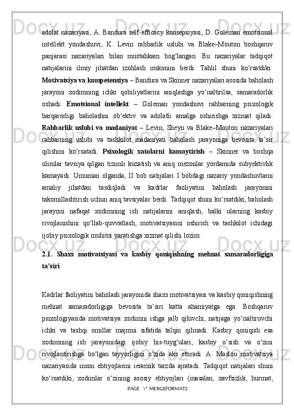 adolat   nazariyasi,   A.   Bandura   self-efficacy   konsepsiyasi,   D.   Goleman   emotsional
intellekt   yondashuvi,   K.   Levin   rahbarlik   uslubi   va   Blake–Mouton   boshqaruv
panjarasi   nazariyalari   bilan   mustahkam   bog‘langan.   Bu   nazariyalar   tadqiqot
natijalarini   ilmiy   jihatdan   izohlash   imkonini   berdi.   Tahlil   shuni   ko‘rsatdiki:
Motivatsiya va kompetensiya  – Bandura va Skinner nazariyalari asosida baholash
jarayoni   xodimning   ichki   qobiliyatlarini   aniqlashga   yo‘naltirilsa,   samaradorlik
oshadi.   Emotsional   intellekt   –   Goleman   yondashuvi   rahbarning   psixologik
barqarorligi   baholashni   ob’ektiv   va   adolatli   amalga   oshirishga   xizmat   qiladi.
Rahbarlik   uslubi   va   madaniyat   –   Levin,   Sheyn   va   Blake–Mouton   nazariyalari
rahbarning   uslubi   va   tashkilot   madaniyati   baholash   jarayoniga   bevosita   ta’sir
qilishini   ko‘rsatadi.   Psixologik   xatolarni   kamaytirish   –   Skinner   va   boshqa
olimlar   tavsiya   qilgan   tizimli   kuzatish   va   aniq   mezonlar   yordamida   subyektivlik
kamayadi.   Umuman   olganda,   II   bob   natijalari   I   bobdagi   nazariy   yondashuvlarni
amaliy   jihatdan   tasdiqladi   va   kadrlar   faoliyatini   baholash   jarayonini
takomillashtirish uchun aniq tavsiyalar berdi. Tadqiqot shuni ko‘rsatdiki, baholash
jarayoni   nafaqat   xodimning   ish   natijalarini   aniqlash,   balki   ularning   kasbiy
rivojlanishini   qo‘llab-quvvatlash,   motivatsiyasini   oshirish   va   tashkilot   ichidagi
ijobiy psixologik muhitni yaratishga xizmat qilishi lozim.
2.1.   Shaxs   motivatsiyasi   va   kasbiy   qoniqishning   mehnat   samaradorligiga
ta’siri
Kadrlar faoliyatini baholash jarayonida shaxs motivatsiyasi va kasbiy qoniqishning
mehnat   samaradorligiga   bevosita   ta’siri   katta   ahamiyatga   ega.   Boshqaruv
psixologiyasida   motivatsiya   xodimni   ishga   jalb   qiluvchi,   natijaga   yo‘naltiruvchi
ichki   va   tashqi   omillar   majmui   sifatida   talqin   qilinadi.   Kasbiy   qoniqish   esa
xodimning   ish   jarayonidagi   ijobiy   his-tuyg‘ulari,   kasbiy   o‘sish   va   o‘zini
rivojlantirishga   bo‘lgan   tayyorligini   o‘zida   aks   ettiradi.   A.   Maslou   motivatsiya
nazariyasida   inson   ehtiyojlarini   ierarxik   tarzda   ajratadi.   Tadqiqot   natijalari   shuni
ko‘rsatdiki,   xodimlar   o‘zining   asosiy   ehtiyojlari   (masalan,   xavfsizlik,   hurmat,
PAGE   \* MERGEFORMAT2 