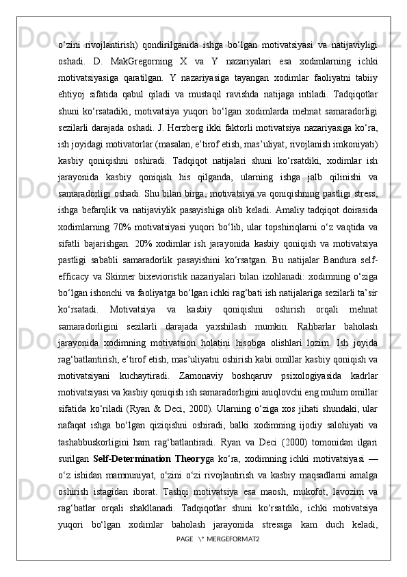 o‘zini   rivojlantirish)   qondirilganida   ishga   bo‘lgan   motivatsiyasi   va   natijaviyligi
oshadi.   D.   MakGregorning   X   va   Y   nazariyalari   esa   xodimlarning   ichki
motivatsiyasiga   qaratilgan.   Y   nazariyasiga   tayangan   xodimlar   faoliyatni   tabiiy
ehtiyoj   sifatida   qabul   qiladi   va   mustaqil   ravishda   natijaga   intiladi.   Tadqiqotlar
shuni   ko‘rsatadiki,   motivatsiya   yuqori   bo‘lgan   xodimlarda   mehnat   samaradorligi
sezilarli  darajada oshadi. J. Herzberg ikki  faktorli motivatsiya nazariyasiga  ko‘ra,
ish joyidagi motivatorlar (masalan, e’tirof etish, mas’uliyat, rivojlanish imkoniyati)
kasbiy   qoniqishni   oshiradi.   Tadqiqot   natijalari   shuni   ko‘rsatdiki,   xodimlar   ish
jarayonida   kasbiy   qoniqish   his   qilganda,   ularning   ishga   jalb   qilinishi   va
samaradorligi oshadi. Shu bilan birga, motivatsiya va qoniqishning pastligi stress,
ishga   befarqlik   va   natijaviylik   pasayishiga   olib   keladi.   Amaliy   tadqiqot   doirasida
xodimlarning   70%   motivatsiyasi   yuqori   bo‘lib,   ular   topshiriqlarni   o‘z   vaqtida   va
sifatli   bajarishgan.   20%   xodimlar   ish   jarayonida   kasbiy   qoniqish   va   motivatsiya
pastligi   sababli   samaradorlik   pasayishini   ko‘rsatgan.   Bu   natijalar   Bandura   self-
efficacy   va   Skinner   bixevioristik   nazariyalari   bilan   izohlanadi:   xodimning   o‘ziga
bo‘lgan ishonchi va faoliyatga bo‘lgan ichki rag‘bati ish natijalariga sezilarli ta’sir
ko‘rsatadi.   Motivatsiya   va   kasbiy   qoniqishni   oshirish   orqali   mehnat
samaradorligini   sezilarli   darajada   yaxshilash   mumkin.   Rahbarlar   baholash
jarayonida   xodimning   motivatsion   holatini   hisobga   olishlari   lozim.   Ish   joyida
rag‘batlantirish, e’tirof etish, mas’uliyatni oshirish kabi omillar kasbiy qoniqish va
motivatsiyani   kuchaytiradi.   Zamonaviy   boshqaruv   psixologiyasida   kadrlar
motivatsiyasi va kasbiy qoniqish ish samaradorligini aniqlovchi eng muhim omillar
sifatida   ko‘riladi   (Ryan   &   Deci,   2000).   Ularning   o‘ziga   xos   jihati   shundaki,   ular
nafaqat   ishga   bo‘lgan   qiziqishni   oshiradi,   balki   xodimning   ijodiy   salohiyati   va
tashabbuskorligini   ham   rag‘batlantiradi.   Ryan   va   Deci   (2000)   tomonidan   ilgari
surilgan   Self-Determination   Theory ga   ko‘ra,   xodimning   ichki   motivatsiyasi   —
o‘z   ishidan   mamnuniyat,   o‘zini   o‘zi   rivojlantirish   va   kasbiy   maqsadlarni   amalga
oshirish   istagidan   iborat.   Tashqi   motivatsiya   esa   maosh,   mukofot,   lavozim   va
rag‘batlar   orqali   shakllanadi.   Tadqiqotlar   shuni   ko‘rsatdiki,   ichki   motivatsiya
yuqori   bo‘lgan   xodimlar   baholash   jarayonida   stressga   kam   duch   keladi,
PAGE   \* MERGEFORMAT2 