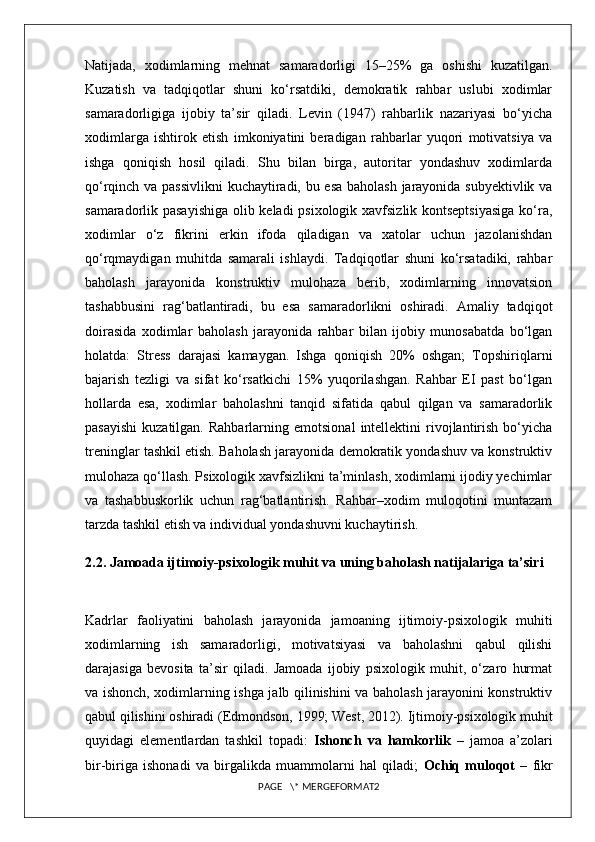 Natijada,   xodimlarning   mehnat   samaradorligi   15–25%   ga   oshishi   kuzatilgan.
Kuzatish   va   tadqiqotlar   shuni   ko‘rsatdiki,   demokratik   rahbar   uslubi   xodimlar
samaradorligiga   ijobiy   ta’sir   qiladi.   Levin   (1947)   rahbarlik   nazariyasi   bo‘yicha
xodimlarga   ishtirok   etish   imkoniyatini   beradigan   rahbarlar   yuqori   motivatsiya   va
ishga   qoniqish   hosil   qiladi.   Shu   bilan   birga,   autoritar   yondashuv   xodimlarda
qo‘rqinch va passivlikni  kuchaytiradi, bu esa baholash jarayonida subyektivlik va
samaradorlik pasayishiga  olib keladi  psixologik xavfsizlik kontseptsiyasiga ko‘ra,
xodimlar   o‘z   fikrini   erkin   ifoda   qiladigan   va   xatolar   uchun   jazolanishdan
qo‘rqmaydigan   muhitda   samarali   ishlaydi.   Tadqiqotlar   shuni   ko‘rsatadiki,   rahbar
baholash   jarayonida   konstruktiv   mulohaza   berib,   xodimlarning   innovatsion
tashabbusini   rag‘batlantiradi,   bu   esa   samaradorlikni   oshiradi.   Amaliy   tadqiqot
doirasida   xodimlar   baholash   jarayonida   rahbar   bilan   ijobiy   munosabatda   bo‘lgan
holatda:   Stress   darajasi   kamaygan.   Ishga   qoniqish   20%   oshgan;   Topshiriqlarni
bajarish   tezligi   va   sifat   ko‘rsatkichi   15%   yuqorilashgan.   Rahbar   EI   past   bo‘lgan
hollarda   esa,   xodimlar   baholashni   tanqid   sifatida   qabul   qilgan   va   samaradorlik
pasayishi   kuzatilgan.   Rahbarlarning   emotsional   intellektini   rivojlantirish   bo‘yicha
treninglar tashkil etish. Baholash jarayonida demokratik yondashuv va konstruktiv
mulohaza qo‘llash. Psixologik xavfsizlikni ta’minlash, xodimlarni ijodiy yechimlar
va   tashabbuskorlik   uchun   rag‘batlantirish.   Rahbar–xodim   muloqotini   muntazam
tarzda tashkil etish va individual yondashuvni kuchaytirish.
2.2. Jamoada ijtimoiy-psixologik muhit va uning baholash natijalariga ta’siri
Kadrlar   faoliyatini   baholash   jarayonida   jamoaning   ijtimoiy-psixologik   muhiti
xodimlarning   ish   samaradorligi,   motivatsiyasi   va   baholashni   qabul   qilishi
darajasiga   bevosita   ta’sir   qiladi.   Jamoada   ijobiy   psixologik   muhit,   o‘zaro   hurmat
va ishonch, xodimlarning ishga jalb qilinishini va baholash jarayonini konstruktiv
qabul qilishini oshiradi (Edmondson, 1999; West, 2012). Ijtimoiy-psixologik muhit
quyidagi   elementlardan   tashkil   topadi:   Ishonch   va   hamkorlik   –   jamoa   a’zolari
bir-biriga   ishonadi   va   birgalikda   muammolarni   hal   qiladi;   Ochiq   muloqot   –   fikr
PAGE   \* MERGEFORMAT2 
