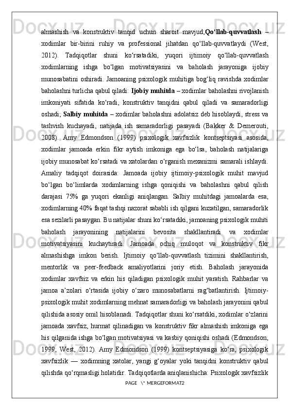 almashish   va   konstruktiv   tanqid   uchun   sharoit   mavjud; Qo‘llab-quvvatlash   –
xodimlar   bir-birini   ruhiy   va   professional   jihatdan   qo‘llab-quvvatlaydi   (West,
2012).   Tadqiqotlar   shuni   ko‘rsatadiki,   yuqori   ijtimoiy   qo‘llab-quvvatlash
xodimlarning   ishga   bo‘lgan   motivatsiyasini   va   baholash   jarayoniga   ijobiy
munosabatini   oshiradi.   Jamoaning   psixologik   muhitiga   bog‘liq   ravishda   xodimlar
baholashni turlicha qabul qiladi:  Ijobiy muhitda  – xodimlar baholashni rivojlanish
imkoniyati   sifatida   ko‘radi,   konstruktiv   tanqidni   qabul   qiladi   va   samaradorligi
oshadi;   Salbiy muhitda   – xodimlar baholashni adolatsiz deb hisoblaydi, stress va
tashvish   kuchayadi,   natijada   ish   samaradorligi   pasayadi   (Bakker   &   Demerouti,
2008).   Amy   Edmondson   (1999)   psixologik   xavfsizlik   kontseptsiyasi   asosida,
xodimlar   jamoada   erkin   fikr   aytish   imkoniga   ega   bo‘lsa,   baholash   natijalariga
ijobiy munosabat ko‘rsatadi va xatolardan o‘rganish mexanizmi samarali ishlaydi.
Amaliy   tadqiqot   doirasida:   Jamoada   ijobiy   ijtimoiy-psixologik   muhit   mavjud
bo‘lgan   bo‘limlarda   xodimlarning   ishga   qoniqishi   va   baholashni   qabul   qilish
darajasi   75%   ga   yuqori   ekanligi   aniqlangan.   Salbiy   muhitdagi   jamoalarda   esa,
xodimlarning 40% faqat tashqi nazorat sababli ish qilgani kuzatilgan, samaradorlik
esa sezilarli pasaygan. Bu natijalar shuni ko‘rsatadiki, jamoaning psixologik muhiti
baholash   jarayonining   natijalarini   bevosita   shakllantiradi   va   xodimlar
motivatsiyasini   kuchaytiradi.   Jamoada   ochiq   muloqot   va   konstruktiv   fikr
almashishga   imkon   berish.   Ijtimoiy   qo‘llab-quvvatlash   tizimini   shakllantirish,
mentorlik   va   peer-feedback   amaliyotlarini   joriy   etish.   Baholash   jarayonida
xodimlar   xavfsiz   va   erkin   his   qiladigan   psixologik   muhit   yaratish.   Rahbarlar   va
jamoa   a’zolari   o‘rtasida   ijobiy   o‘zaro   munosabatlarni   rag‘batlantirish.   Ijtimoiy-
psixologik muhit xodimlarning mehnat samaradorligi va baholash jarayonini qabul
qilishida asosiy omil hisoblanadi. Tadqiqotlar shuni ko‘rsatdiki, xodimlar o‘zlarini
jamoada   xavfsiz,   hurmat   qilinadigan   va   konstruktiv   fikr   almashish   imkoniga   ega
his qilganida ishga bo‘lgan motivatsiyasi va kasbiy qoniqishi oshadi (Edmondson,
1999;   West,   2012).   Amy   Edmondson   (1999)   kontseptsiyasiga   ko‘ra,   psixologik
xavfsizlik   —   xodimning   xatolar,   yangi   g‘oyalar   yoki   tanqidni   konstruktiv   qabul
qilishda qo‘rqmasligi holatidir. Tadqiqotlarda aniqlanishicha: Psixologik xavfsizlik
PAGE   \* MERGEFORMAT2 